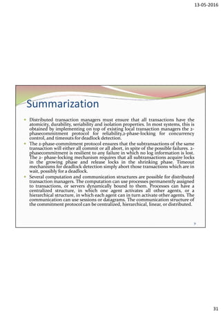 13-05-2016
31
Summarization
 Distributed transaction managers must ensure that all transactions have the
atomicity, durability, seriability and isolation properties. In most systems, this is
obtained by implementing on top of existing local transaction managers the 2-
phasecommitment protocol for reliability,2-phase-locking for concurrency
control, and timeouts for deadlock detection.
 The 2-phase-commitment protocol ensures that the subtransactions of the same
transaction will either all commit or all abort, in spite of the possible failures. 2-
phasecommitment is resilient to any failure in which no log information is lost.
The 2- phase-locking mechanism requires that all subtransactions acquire locks
in the growing phase and release locks in the shrinking phase. Timeout
mechanisms for deadlock detection simply abort those transactions which are in
wait, possibly for a deadlock.
 Several computation and communication structures are possible for distributed
transaction managers. The computation can use processes permanently assigned
to transactions, or servers dynamically bound to them. Processes can have a
centralized structure, in which one agent activates all other agents, or a
hierarchical structure, in which each agent can in turn activate other agents. The
communication can use sessions or datagrams. The communication structure of
the commitment protocol can be centralized, hierarchical, linear, or distributed.
31
 