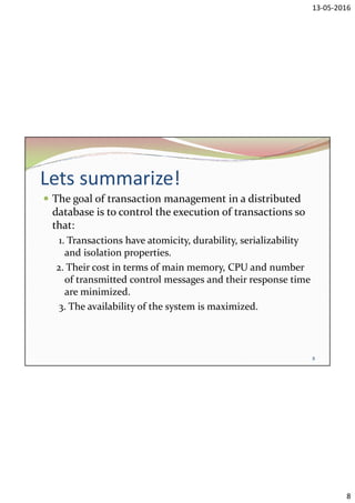 13-05-2016
8
Lets summarize!
 The goal of transaction management in a distributed
database is to control the execution of transactions so
that:
1. Transactions have atomicity, durability, serializability
and isolation properties.
2. Their cost in terms of main memory, CPU and number
of transmitted control messages and their response time
are minimized.
3. The availability of the system is maximized.
8
 