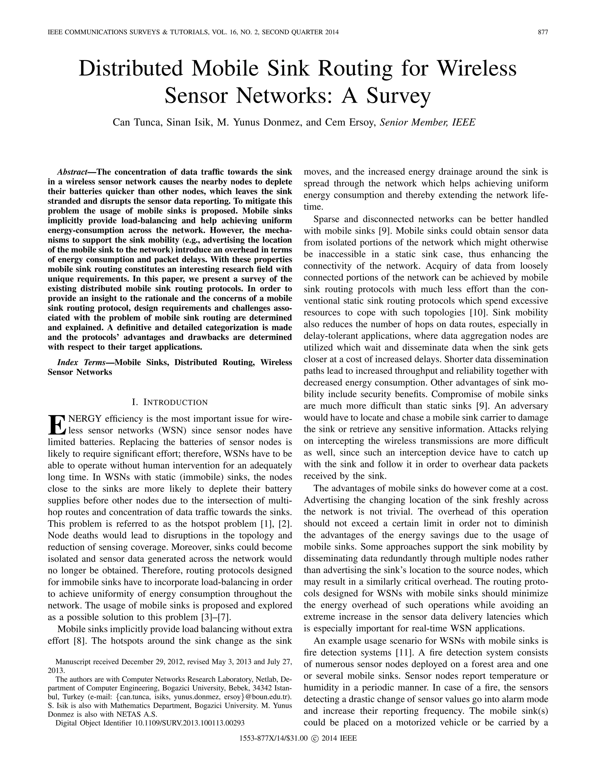 IEEE COMMUNICATIONS SURVEYS & TUTORIALS, VOL. 16, NO. 2, SECOND QUARTER 2014 877
Distributed Mobile Sink Routing for Wireless
Sensor Networks: A Survey
Can Tunca, Sinan Isik, M. Yunus Donmez, and Cem Ersoy, Senior Member, IEEE
Abstract—The concentration of data trafﬁc towards the sink
in a wireless sensor network causes the nearby nodes to deplete
their batteries quicker than other nodes, which leaves the sink
stranded and disrupts the sensor data reporting. To mitigate this
problem the usage of mobile sinks is proposed. Mobile sinks
implicitly provide load-balancing and help achieving uniform
energy-consumption across the network. However, the mecha-
nisms to support the sink mobility (e.g., advertising the location
of the mobile sink to the network) introduce an overhead in terms
of energy consumption and packet delays. With these properties
mobile sink routing constitutes an interesting research ﬁeld with
unique requirements. In this paper, we present a survey of the
existing distributed mobile sink routing protocols. In order to
provide an insight to the rationale and the concerns of a mobile
sink routing protocol, design requirements and challenges asso-
ciated with the problem of mobile sink routing are determined
and explained. A deﬁnitive and detailed categorization is made
and the protocols’ advantages and drawbacks are determined
with respect to their target applications.
Index Terms—Mobile Sinks, Distributed Routing, Wireless
Sensor Networks
I. INTRODUCTION
ENERGY efﬁciency is the most important issue for wire-
less sensor networks (WSN) since sensor nodes have
limited batteries. Replacing the batteries of sensor nodes is
likely to require signiﬁcant effort; therefore, WSNs have to be
able to operate without human intervention for an adequately
long time. In WSNs with static (immobile) sinks, the nodes
close to the sinks are more likely to deplete their battery
supplies before other nodes due to the intersection of multi-
hop routes and concentration of data trafﬁc towards the sinks.
This problem is referred to as the hotspot problem [1], [2].
Node deaths would lead to disruptions in the topology and
reduction of sensing coverage. Moreover, sinks could become
isolated and sensor data generated across the network would
no longer be obtained. Therefore, routing protocols designed
for immobile sinks have to incorporate load-balancing in order
to achieve uniformity of energy consumption throughout the
network. The usage of mobile sinks is proposed and explored
as a possible solution to this problem [3]–[7].
Mobile sinks implicitly provide load balancing without extra
effort [8]. The hotspots around the sink change as the sink
Manuscript received December 29, 2012, revised May 3, 2013 and July 27,
2013.
The authors are with Computer Networks Research Laboratory, Netlab, De-
partment of Computer Engineering, Bogazici University, Bebek, 34342 Istan-
bul, Turkey (e-mail: {can.tunca, isiks, yunus.donmez, ersoy}@boun.edu.tr).
S. Isik is also with Mathematics Department, Bogazici University. M. Yunus
Donmez is also with NETAS A.S.
Digital Object Identiﬁer 10.1109/SURV.2013.100113.00293
moves, and the increased energy drainage around the sink is
spread through the network which helps achieving uniform
energy consumption and thereby extending the network life-
time.
Sparse and disconnected networks can be better handled
with mobile sinks [9]. Mobile sinks could obtain sensor data
from isolated portions of the network which might otherwise
be inaccessible in a static sink case, thus enhancing the
connectivity of the network. Acquiry of data from loosely
connected portions of the network can be achieved by mobile
sink routing protocols with much less effort than the con-
ventional static sink routing protocols which spend excessive
resources to cope with such topologies [10]. Sink mobility
also reduces the number of hops on data routes, especially in
delay-tolerant applications, where data aggregation nodes are
utilized which wait and disseminate data when the sink gets
closer at a cost of increased delays. Shorter data dissemination
paths lead to increased throughput and reliability together with
decreased energy consumption. Other advantages of sink mo-
bility include security beneﬁts. Compromise of mobile sinks
are much more difﬁcult than static sinks [9]. An adversary
would have to locate and chase a mobile sink carrier to damage
the sink or retrieve any sensitive information. Attacks relying
on intercepting the wireless transmissions are more difﬁcult
as well, since such an interception device have to catch up
with the sink and follow it in order to overhear data packets
received by the sink.
The advantages of mobile sinks do however come at a cost.
Advertising the changing location of the sink freshly across
the network is not trivial. The overhead of this operation
should not exceed a certain limit in order not to diminish
the advantages of the energy savings due to the usage of
mobile sinks. Some approaches support the sink mobility by
disseminating data redundantly through multiple nodes rather
than advertising the sink’s location to the source nodes, which
may result in a similarly critical overhead. The routing proto-
cols designed for WSNs with mobile sinks should minimize
the energy overhead of such operations while avoiding an
extreme increase in the sensor data delivery latencies which
is especially important for real-time WSN applications.
An example usage scenario for WSNs with mobile sinks is
ﬁre detection systems [11]. A ﬁre detection system consists
of numerous sensor nodes deployed on a forest area and one
or several mobile sinks. Sensor nodes report temperature or
humidity in a periodic manner. In case of a ﬁre, the sensors
detecting a drastic change of sensor values go into alarm mode
and increase their reporting frequency. The mobile sink(s)
could be placed on a motorized vehicle or be carried by a
1553-877X/14/$31.00 c 2014 IEEE
 