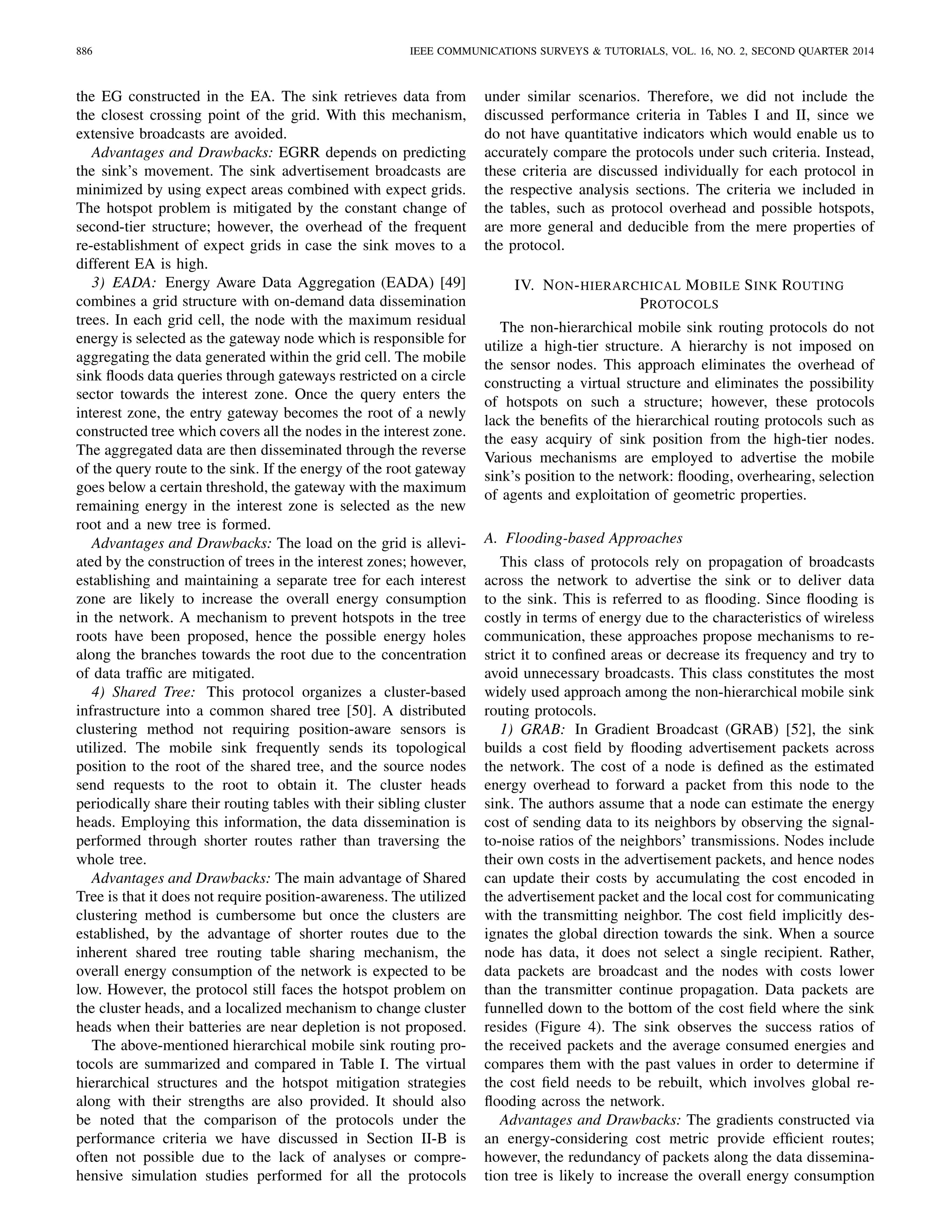886 IEEE COMMUNICATIONS SURVEYS & TUTORIALS, VOL. 16, NO. 2, SECOND QUARTER 2014
the EG constructed in the EA. The sink retrieves data from
the closest crossing point of the grid. With this mechanism,
extensive broadcasts are avoided.
Advantages and Drawbacks: EGRR depends on predicting
the sink’s movement. The sink advertisement broadcasts are
minimized by using expect areas combined with expect grids.
The hotspot problem is mitigated by the constant change of
second-tier structure; however, the overhead of the frequent
re-establishment of expect grids in case the sink moves to a
different EA is high.
3) EADA: Energy Aware Data Aggregation (EADA) [49]
combines a grid structure with on-demand data dissemination
trees. In each grid cell, the node with the maximum residual
energy is selected as the gateway node which is responsible for
aggregating the data generated within the grid cell. The mobile
sink ﬂoods data queries through gateways restricted on a circle
sector towards the interest zone. Once the query enters the
interest zone, the entry gateway becomes the root of a newly
constructed tree which covers all the nodes in the interest zone.
The aggregated data are then disseminated through the reverse
of the query route to the sink. If the energy of the root gateway
goes below a certain threshold, the gateway with the maximum
remaining energy in the interest zone is selected as the new
root and a new tree is formed.
Advantages and Drawbacks: The load on the grid is allevi-
ated by the construction of trees in the interest zones; however,
establishing and maintaining a separate tree for each interest
zone are likely to increase the overall energy consumption
in the network. A mechanism to prevent hotspots in the tree
roots have been proposed, hence the possible energy holes
along the branches towards the root due to the concentration
of data trafﬁc are mitigated.
4) Shared Tree: This protocol organizes a cluster-based
infrastructure into a common shared tree [50]. A distributed
clustering method not requiring position-aware sensors is
utilized. The mobile sink frequently sends its topological
position to the root of the shared tree, and the source nodes
send requests to the root to obtain it. The cluster heads
periodically share their routing tables with their sibling cluster
heads. Employing this information, the data dissemination is
performed through shorter routes rather than traversing the
whole tree.
Advantages and Drawbacks: The main advantage of Shared
Tree is that it does not require position-awareness. The utilized
clustering method is cumbersome but once the clusters are
established, by the advantage of shorter routes due to the
inherent shared tree routing table sharing mechanism, the
overall energy consumption of the network is expected to be
low. However, the protocol still faces the hotspot problem on
the cluster heads, and a localized mechanism to change cluster
heads when their batteries are near depletion is not proposed.
The above-mentioned hierarchical mobile sink routing pro-
tocols are summarized and compared in Table I. The virtual
hierarchical structures and the hotspot mitigation strategies
along with their strengths are also provided. It should also
be noted that the comparison of the protocols under the
performance criteria we have discussed in Section II-B is
often not possible due to the lack of analyses or compre-
hensive simulation studies performed for all the protocols
under similar scenarios. Therefore, we did not include the
discussed performance criteria in Tables I and II, since we
do not have quantitative indicators which would enable us to
accurately compare the protocols under such criteria. Instead,
these criteria are discussed individually for each protocol in
the respective analysis sections. The criteria we included in
the tables, such as protocol overhead and possible hotspots,
are more general and deducible from the mere properties of
the protocol.
IV. NON-HIERARCHICAL MOBILE SINK ROUTING
PROTOCOLS
The non-hierarchical mobile sink routing protocols do not
utilize a high-tier structure. A hierarchy is not imposed on
the sensor nodes. This approach eliminates the overhead of
constructing a virtual structure and eliminates the possibility
of hotspots on such a structure; however, these protocols
lack the beneﬁts of the hierarchical routing protocols such as
the easy acquiry of sink position from the high-tier nodes.
Various mechanisms are employed to advertise the mobile
sink’s position to the network: ﬂooding, overhearing, selection
of agents and exploitation of geometric properties.
A. Flooding-based Approaches
This class of protocols rely on propagation of broadcasts
across the network to advertise the sink or to deliver data
to the sink. This is referred to as ﬂooding. Since ﬂooding is
costly in terms of energy due to the characteristics of wireless
communication, these approaches propose mechanisms to re-
strict it to conﬁned areas or decrease its frequency and try to
avoid unnecessary broadcasts. This class constitutes the most
widely used approach among the non-hierarchical mobile sink
routing protocols.
1) GRAB: In Gradient Broadcast (GRAB) [52], the sink
builds a cost ﬁeld by ﬂooding advertisement packets across
the network. The cost of a node is deﬁned as the estimated
energy overhead to forward a packet from this node to the
sink. The authors assume that a node can estimate the energy
cost of sending data to its neighbors by observing the signal-
to-noise ratios of the neighbors’ transmissions. Nodes include
their own costs in the advertisement packets, and hence nodes
can update their costs by accumulating the cost encoded in
the advertisement packet and the local cost for communicating
with the transmitting neighbor. The cost ﬁeld implicitly des-
ignates the global direction towards the sink. When a source
node has data, it does not select a single recipient. Rather,
data packets are broadcast and the nodes with costs lower
than the transmitter continue propagation. Data packets are
funnelled down to the bottom of the cost ﬁeld where the sink
resides (Figure 4). The sink observes the success ratios of
the received packets and the average consumed energies and
compares them with the past values in order to determine if
the cost ﬁeld needs to be rebuilt, which involves global re-
ﬂooding across the network.
Advantages and Drawbacks: The gradients constructed via
an energy-considering cost metric provide efﬁcient routes;
however, the redundancy of packets along the data dissemina-
tion tree is likely to increase the overall energy consumption
 