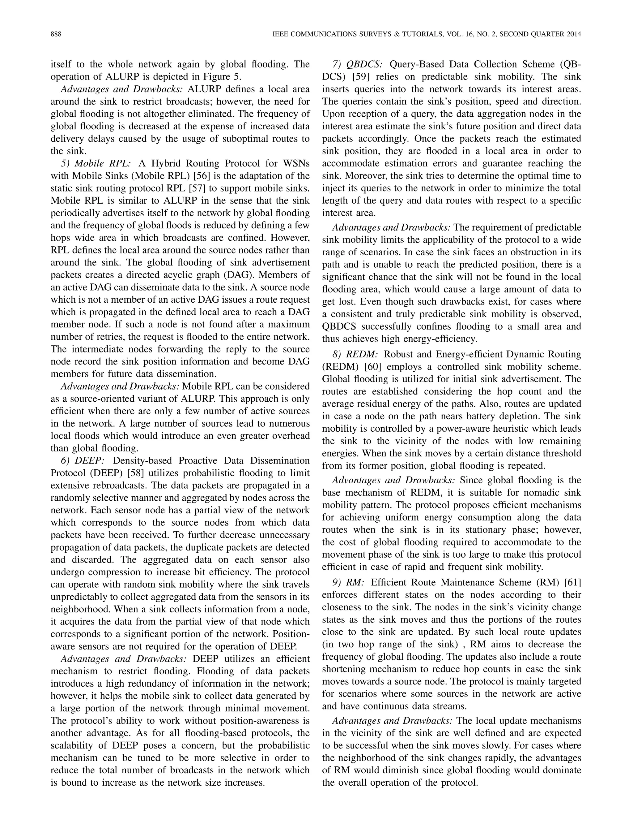 888 IEEE COMMUNICATIONS SURVEYS & TUTORIALS, VOL. 16, NO. 2, SECOND QUARTER 2014
itself to the whole network again by global ﬂooding. The
operation of ALURP is depicted in Figure 5.
Advantages and Drawbacks: ALURP deﬁnes a local area
around the sink to restrict broadcasts; however, the need for
global ﬂooding is not altogether eliminated. The frequency of
global ﬂooding is decreased at the expense of increased data
delivery delays caused by the usage of suboptimal routes to
the sink.
5) Mobile RPL: A Hybrid Routing Protocol for WSNs
with Mobile Sinks (Mobile RPL) [56] is the adaptation of the
static sink routing protocol RPL [57] to support mobile sinks.
Mobile RPL is similar to ALURP in the sense that the sink
periodically advertises itself to the network by global ﬂooding
and the frequency of global ﬂoods is reduced by deﬁning a few
hops wide area in which broadcasts are conﬁned. However,
RPL deﬁnes the local area around the source nodes rather than
around the sink. The global ﬂooding of sink advertisement
packets creates a directed acyclic graph (DAG). Members of
an active DAG can disseminate data to the sink. A source node
which is not a member of an active DAG issues a route request
which is propagated in the deﬁned local area to reach a DAG
member node. If such a node is not found after a maximum
number of retries, the request is ﬂooded to the entire network.
The intermediate nodes forwarding the reply to the source
node record the sink position information and become DAG
members for future data dissemination.
Advantages and Drawbacks: Mobile RPL can be considered
as a source-oriented variant of ALURP. This approach is only
efﬁcient when there are only a few number of active sources
in the network. A large number of sources lead to numerous
local ﬂoods which would introduce an even greater overhead
than global ﬂooding.
6) DEEP: Density-based Proactive Data Dissemination
Protocol (DEEP) [58] utilizes probabilistic ﬂooding to limit
extensive rebroadcasts. The data packets are propagated in a
randomly selective manner and aggregated by nodes across the
network. Each sensor node has a partial view of the network
which corresponds to the source nodes from which data
packets have been received. To further decrease unnecessary
propagation of data packets, the duplicate packets are detected
and discarded. The aggregated data on each sensor also
undergo compression to increase bit efﬁciency. The protocol
can operate with random sink mobility where the sink travels
unpredictably to collect aggregated data from the sensors in its
neighborhood. When a sink collects information from a node,
it acquires the data from the partial view of that node which
corresponds to a signiﬁcant portion of the network. Position-
aware sensors are not required for the operation of DEEP.
Advantages and Drawbacks: DEEP utilizes an efﬁcient
mechanism to restrict ﬂooding. Flooding of data packets
introduces a high redundancy of information in the network;
however, it helps the mobile sink to collect data generated by
a large portion of the network through minimal movement.
The protocol’s ability to work without position-awareness is
another advantage. As for all ﬂooding-based protocols, the
scalability of DEEP poses a concern, but the probabilistic
mechanism can be tuned to be more selective in order to
reduce the total number of broadcasts in the network which
is bound to increase as the network size increases.
7) QBDCS: Query-Based Data Collection Scheme (QB-
DCS) [59] relies on predictable sink mobility. The sink
inserts queries into the network towards its interest areas.
The queries contain the sink’s position, speed and direction.
Upon reception of a query, the data aggregation nodes in the
interest area estimate the sink’s future position and direct data
packets accordingly. Once the packets reach the estimated
sink position, they are ﬂooded in a local area in order to
accommodate estimation errors and guarantee reaching the
sink. Moreover, the sink tries to determine the optimal time to
inject its queries to the network in order to minimize the total
length of the query and data routes with respect to a speciﬁc
interest area.
Advantages and Drawbacks: The requirement of predictable
sink mobility limits the applicability of the protocol to a wide
range of scenarios. In case the sink faces an obstruction in its
path and is unable to reach the predicted position, there is a
signiﬁcant chance that the sink will not be found in the local
ﬂooding area, which would cause a large amount of data to
get lost. Even though such drawbacks exist, for cases where
a consistent and truly predictable sink mobility is observed,
QBDCS successfully conﬁnes ﬂooding to a small area and
thus achieves high energy-efﬁciency.
8) REDM: Robust and Energy-efﬁcient Dynamic Routing
(REDM) [60] employs a controlled sink mobility scheme.
Global ﬂooding is utilized for initial sink advertisement. The
routes are established considering the hop count and the
average residual energy of the paths. Also, routes are updated
in case a node on the path nears battery depletion. The sink
mobility is controlled by a power-aware heuristic which leads
the sink to the vicinity of the nodes with low remaining
energies. When the sink moves by a certain distance threshold
from its former position, global ﬂooding is repeated.
Advantages and Drawbacks: Since global ﬂooding is the
base mechanism of REDM, it is suitable for nomadic sink
mobility pattern. The protocol proposes efﬁcient mechanisms
for achieving uniform energy consumption along the data
routes when the sink is in its stationary phase; however,
the cost of global ﬂooding required to accommodate to the
movement phase of the sink is too large to make this protocol
efﬁcient in case of rapid and frequent sink mobility.
9) RM: Efﬁcient Route Maintenance Scheme (RM) [61]
enforces different states on the nodes according to their
closeness to the sink. The nodes in the sink’s vicinity change
states as the sink moves and thus the portions of the routes
close to the sink are updated. By such local route updates
(in two hop range of the sink) , RM aims to decrease the
frequency of global ﬂooding. The updates also include a route
shortening mechanism to reduce hop counts in case the sink
moves towards a source node. The protocol is mainly targeted
for scenarios where some sources in the network are active
and have continuous data streams.
Advantages and Drawbacks: The local update mechanisms
in the vicinity of the sink are well deﬁned and are expected
to be successful when the sink moves slowly. For cases where
the neighborhood of the sink changes rapidly, the advantages
of RM would diminish since global ﬂooding would dominate
the overall operation of the protocol.
 