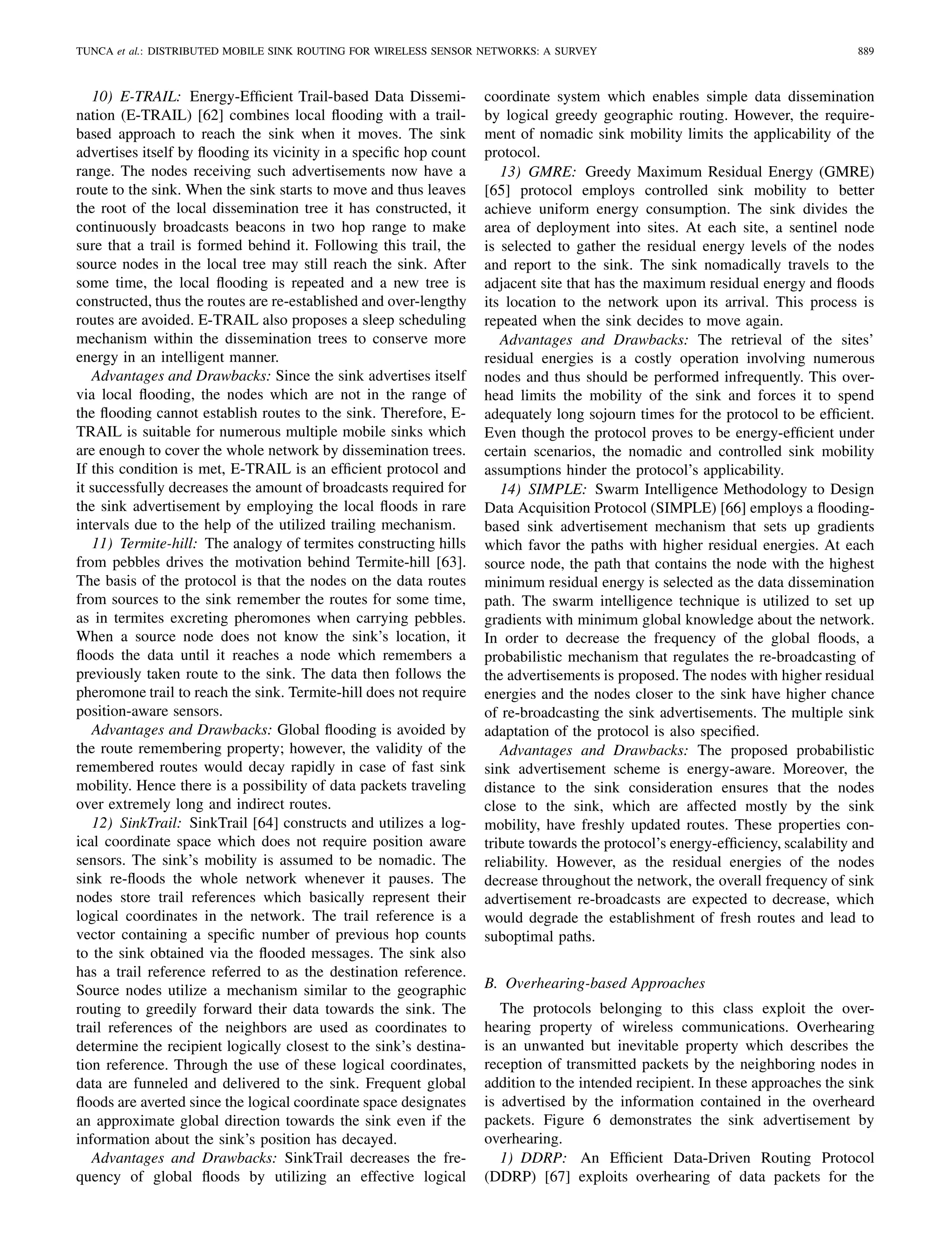 TUNCA et al.: DISTRIBUTED MOBILE SINK ROUTING FOR WIRELESS SENSOR NETWORKS: A SURVEY 889
10) E-TRAIL: Energy-Efﬁcient Trail-based Data Dissemi-
nation (E-TRAIL) [62] combines local ﬂooding with a trail-
based approach to reach the sink when it moves. The sink
advertises itself by ﬂooding its vicinity in a speciﬁc hop count
range. The nodes receiving such advertisements now have a
route to the sink. When the sink starts to move and thus leaves
the root of the local dissemination tree it has constructed, it
continuously broadcasts beacons in two hop range to make
sure that a trail is formed behind it. Following this trail, the
source nodes in the local tree may still reach the sink. After
some time, the local ﬂooding is repeated and a new tree is
constructed, thus the routes are re-established and over-lengthy
routes are avoided. E-TRAIL also proposes a sleep scheduling
mechanism within the dissemination trees to conserve more
energy in an intelligent manner.
Advantages and Drawbacks: Since the sink advertises itself
via local ﬂooding, the nodes which are not in the range of
the ﬂooding cannot establish routes to the sink. Therefore, E-
TRAIL is suitable for numerous multiple mobile sinks which
are enough to cover the whole network by dissemination trees.
If this condition is met, E-TRAIL is an efﬁcient protocol and
it successfully decreases the amount of broadcasts required for
the sink advertisement by employing the local ﬂoods in rare
intervals due to the help of the utilized trailing mechanism.
11) Termite-hill: The analogy of termites constructing hills
from pebbles drives the motivation behind Termite-hill [63].
The basis of the protocol is that the nodes on the data routes
from sources to the sink remember the routes for some time,
as in termites excreting pheromones when carrying pebbles.
When a source node does not know the sink’s location, it
ﬂoods the data until it reaches a node which remembers a
previously taken route to the sink. The data then follows the
pheromone trail to reach the sink. Termite-hill does not require
position-aware sensors.
Advantages and Drawbacks: Global ﬂooding is avoided by
the route remembering property; however, the validity of the
remembered routes would decay rapidly in case of fast sink
mobility. Hence there is a possibility of data packets traveling
over extremely long and indirect routes.
12) SinkTrail: SinkTrail [64] constructs and utilizes a log-
ical coordinate space which does not require position aware
sensors. The sink’s mobility is assumed to be nomadic. The
sink re-ﬂoods the whole network whenever it pauses. The
nodes store trail references which basically represent their
logical coordinates in the network. The trail reference is a
vector containing a speciﬁc number of previous hop counts
to the sink obtained via the ﬂooded messages. The sink also
has a trail reference referred to as the destination reference.
Source nodes utilize a mechanism similar to the geographic
routing to greedily forward their data towards the sink. The
trail references of the neighbors are used as coordinates to
determine the recipient logically closest to the sink’s destina-
tion reference. Through the use of these logical coordinates,
data are funneled and delivered to the sink. Frequent global
ﬂoods are averted since the logical coordinate space designates
an approximate global direction towards the sink even if the
information about the sink’s position has decayed.
Advantages and Drawbacks: SinkTrail decreases the fre-
quency of global ﬂoods by utilizing an effective logical
coordinate system which enables simple data dissemination
by logical greedy geographic routing. However, the require-
ment of nomadic sink mobility limits the applicability of the
protocol.
13) GMRE: Greedy Maximum Residual Energy (GMRE)
[65] protocol employs controlled sink mobility to better
achieve uniform energy consumption. The sink divides the
area of deployment into sites. At each site, a sentinel node
is selected to gather the residual energy levels of the nodes
and report to the sink. The sink nomadically travels to the
adjacent site that has the maximum residual energy and ﬂoods
its location to the network upon its arrival. This process is
repeated when the sink decides to move again.
Advantages and Drawbacks: The retrieval of the sites’
residual energies is a costly operation involving numerous
nodes and thus should be performed infrequently. This over-
head limits the mobility of the sink and forces it to spend
adequately long sojourn times for the protocol to be efﬁcient.
Even though the protocol proves to be energy-efﬁcient under
certain scenarios, the nomadic and controlled sink mobility
assumptions hinder the protocol’s applicability.
14) SIMPLE: Swarm Intelligence Methodology to Design
Data Acquisition Protocol (SIMPLE) [66] employs a ﬂooding-
based sink advertisement mechanism that sets up gradients
which favor the paths with higher residual energies. At each
source node, the path that contains the node with the highest
minimum residual energy is selected as the data dissemination
path. The swarm intelligence technique is utilized to set up
gradients with minimum global knowledge about the network.
In order to decrease the frequency of the global ﬂoods, a
probabilistic mechanism that regulates the re-broadcasting of
the advertisements is proposed. The nodes with higher residual
energies and the nodes closer to the sink have higher chance
of re-broadcasting the sink advertisements. The multiple sink
adaptation of the protocol is also speciﬁed.
Advantages and Drawbacks: The proposed probabilistic
sink advertisement scheme is energy-aware. Moreover, the
distance to the sink consideration ensures that the nodes
close to the sink, which are affected mostly by the sink
mobility, have freshly updated routes. These properties con-
tribute towards the protocol’s energy-efﬁciency, scalability and
reliability. However, as the residual energies of the nodes
decrease throughout the network, the overall frequency of sink
advertisement re-broadcasts are expected to decrease, which
would degrade the establishment of fresh routes and lead to
suboptimal paths.
B. Overhearing-based Approaches
The protocols belonging to this class exploit the over-
hearing property of wireless communications. Overhearing
is an unwanted but inevitable property which describes the
reception of transmitted packets by the neighboring nodes in
addition to the intended recipient. In these approaches the sink
is advertised by the information contained in the overheard
packets. Figure 6 demonstrates the sink advertisement by
overhearing.
1) DDRP: An Efﬁcient Data-Driven Routing Protocol
(DDRP) [67] exploits overhearing of data packets for the
 