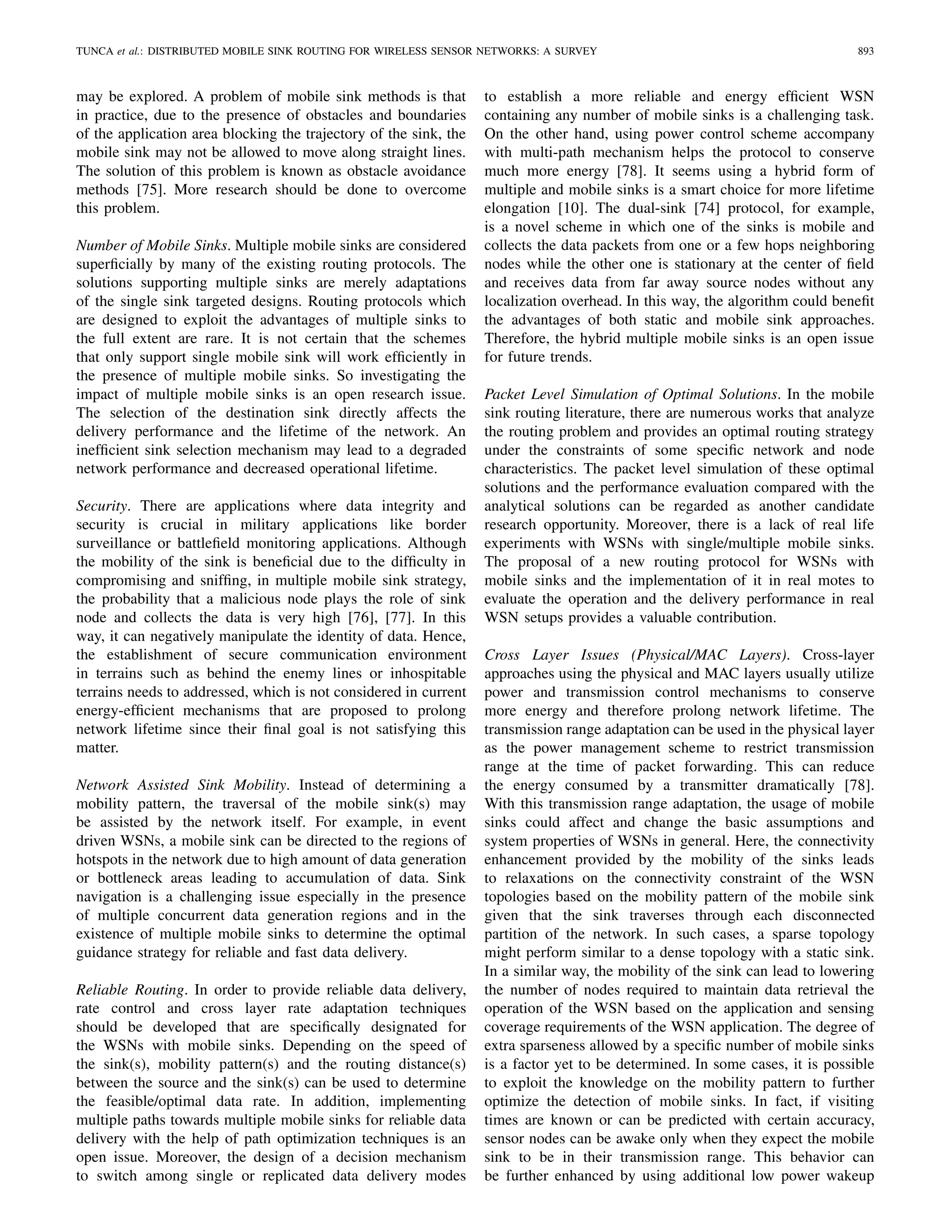 TUNCA et al.: DISTRIBUTED MOBILE SINK ROUTING FOR WIRELESS SENSOR NETWORKS: A SURVEY 893
may be explored. A problem of mobile sink methods is that
in practice, due to the presence of obstacles and boundaries
of the application area blocking the trajectory of the sink, the
mobile sink may not be allowed to move along straight lines.
The solution of this problem is known as obstacle avoidance
methods [75]. More research should be done to overcome
this problem.
Number of Mobile Sinks. Multiple mobile sinks are considered
superﬁcially by many of the existing routing protocols. The
solutions supporting multiple sinks are merely adaptations
of the single sink targeted designs. Routing protocols which
are designed to exploit the advantages of multiple sinks to
the full extent are rare. It is not certain that the schemes
that only support single mobile sink will work efﬁciently in
the presence of multiple mobile sinks. So investigating the
impact of multiple mobile sinks is an open research issue.
The selection of the destination sink directly affects the
delivery performance and the lifetime of the network. An
inefﬁcient sink selection mechanism may lead to a degraded
network performance and decreased operational lifetime.
Security. There are applications where data integrity and
security is crucial in military applications like border
surveillance or battleﬁeld monitoring applications. Although
the mobility of the sink is beneﬁcial due to the difﬁculty in
compromising and snifﬁng, in multiple mobile sink strategy,
the probability that a malicious node plays the role of sink
node and collects the data is very high [76], [77]. In this
way, it can negatively manipulate the identity of data. Hence,
the establishment of secure communication environment
in terrains such as behind the enemy lines or inhospitable
terrains needs to addressed, which is not considered in current
energy-efﬁcient mechanisms that are proposed to prolong
network lifetime since their ﬁnal goal is not satisfying this
matter.
Network Assisted Sink Mobility. Instead of determining a
mobility pattern, the traversal of the mobile sink(s) may
be assisted by the network itself. For example, in event
driven WSNs, a mobile sink can be directed to the regions of
hotspots in the network due to high amount of data generation
or bottleneck areas leading to accumulation of data. Sink
navigation is a challenging issue especially in the presence
of multiple concurrent data generation regions and in the
existence of multiple mobile sinks to determine the optimal
guidance strategy for reliable and fast data delivery.
Reliable Routing. In order to provide reliable data delivery,
rate control and cross layer rate adaptation techniques
should be developed that are speciﬁcally designated for
the WSNs with mobile sinks. Depending on the speed of
the sink(s), mobility pattern(s) and the routing distance(s)
between the source and the sink(s) can be used to determine
the feasible/optimal data rate. In addition, implementing
multiple paths towards multiple mobile sinks for reliable data
delivery with the help of path optimization techniques is an
open issue. Moreover, the design of a decision mechanism
to switch among single or replicated data delivery modes
to establish a more reliable and energy efﬁcient WSN
containing any number of mobile sinks is a challenging task.
On the other hand, using power control scheme accompany
with multi-path mechanism helps the protocol to conserve
much more energy [78]. It seems using a hybrid form of
multiple and mobile sinks is a smart choice for more lifetime
elongation [10]. The dual-sink [74] protocol, for example,
is a novel scheme in which one of the sinks is mobile and
collects the data packets from one or a few hops neighboring
nodes while the other one is stationary at the center of ﬁeld
and receives data from far away source nodes without any
localization overhead. In this way, the algorithm could beneﬁt
the advantages of both static and mobile sink approaches.
Therefore, the hybrid multiple mobile sinks is an open issue
for future trends.
Packet Level Simulation of Optimal Solutions. In the mobile
sink routing literature, there are numerous works that analyze
the routing problem and provides an optimal routing strategy
under the constraints of some speciﬁc network and node
characteristics. The packet level simulation of these optimal
solutions and the performance evaluation compared with the
analytical solutions can be regarded as another candidate
research opportunity. Moreover, there is a lack of real life
experiments with WSNs with single/multiple mobile sinks.
The proposal of a new routing protocol for WSNs with
mobile sinks and the implementation of it in real motes to
evaluate the operation and the delivery performance in real
WSN setups provides a valuable contribution.
Cross Layer Issues (Physical/MAC Layers). Cross-layer
approaches using the physical and MAC layers usually utilize
power and transmission control mechanisms to conserve
more energy and therefore prolong network lifetime. The
transmission range adaptation can be used in the physical layer
as the power management scheme to restrict transmission
range at the time of packet forwarding. This can reduce
the energy consumed by a transmitter dramatically [78].
With this transmission range adaptation, the usage of mobile
sinks could affect and change the basic assumptions and
system properties of WSNs in general. Here, the connectivity
enhancement provided by the mobility of the sinks leads
to relaxations on the connectivity constraint of the WSN
topologies based on the mobility pattern of the mobile sink
given that the sink traverses through each disconnected
partition of the network. In such cases, a sparse topology
might perform similar to a dense topology with a static sink.
In a similar way, the mobility of the sink can lead to lowering
the number of nodes required to maintain data retrieval the
operation of the WSN based on the application and sensing
coverage requirements of the WSN application. The degree of
extra sparseness allowed by a speciﬁc number of mobile sinks
is a factor yet to be determined. In some cases, it is possible
to exploit the knowledge on the mobility pattern to further
optimize the detection of mobile sinks. In fact, if visiting
times are known or can be predicted with certain accuracy,
sensor nodes can be awake only when they expect the mobile
sink to be in their transmission range. This behavior can
be further enhanced by using additional low power wakeup
 