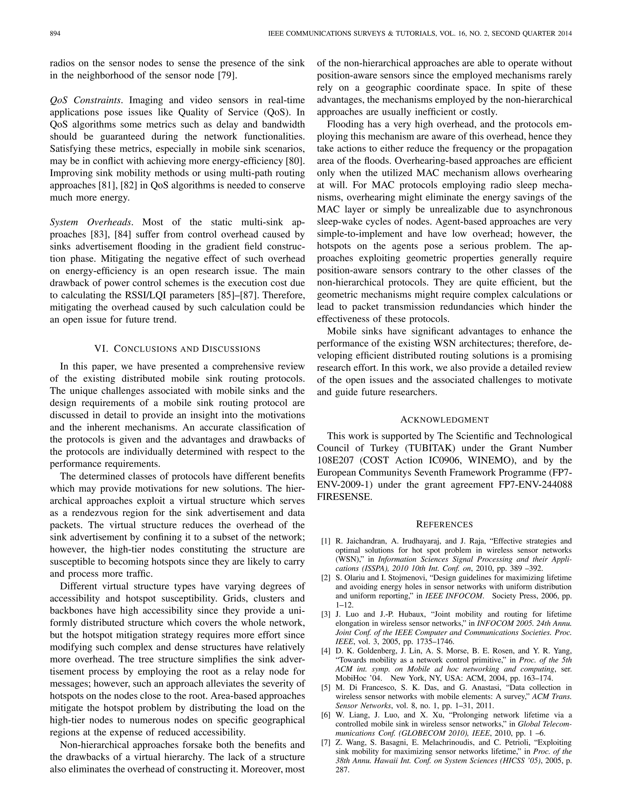 894 IEEE COMMUNICATIONS SURVEYS & TUTORIALS, VOL. 16, NO. 2, SECOND QUARTER 2014
radios on the sensor nodes to sense the presence of the sink
in the neighborhood of the sensor node [79].
QoS Constraints. Imaging and video sensors in real-time
applications pose issues like Quality of Service (QoS). In
QoS algorithms some metrics such as delay and bandwidth
should be guaranteed during the network functionalities.
Satisfying these metrics, especially in mobile sink scenarios,
may be in conﬂict with achieving more energy-efﬁciency [80].
Improving sink mobility methods or using multi-path routing
approaches [81], [82] in QoS algorithms is needed to conserve
much more energy.
System Overheads. Most of the static multi-sink ap-
proaches [83], [84] suffer from control overhead caused by
sinks advertisement ﬂooding in the gradient ﬁeld construc-
tion phase. Mitigating the negative effect of such overhead
on energy-efﬁciency is an open research issue. The main
drawback of power control schemes is the execution cost due
to calculating the RSSI/LQI parameters [85]–[87]. Therefore,
mitigating the overhead caused by such calculation could be
an open issue for future trend.
VI. CONCLUSIONS AND DISCUSSIONS
In this paper, we have presented a comprehensive review
of the existing distributed mobile sink routing protocols.
The unique challenges associated with mobile sinks and the
design requirements of a mobile sink routing protocol are
discussed in detail to provide an insight into the motivations
and the inherent mechanisms. An accurate classiﬁcation of
the protocols is given and the advantages and drawbacks of
the protocols are individually determined with respect to the
performance requirements.
The determined classes of protocols have different beneﬁts
which may provide motivations for new solutions. The hier-
archical approaches exploit a virtual structure which serves
as a rendezvous region for the sink advertisement and data
packets. The virtual structure reduces the overhead of the
sink advertisement by conﬁning it to a subset of the network;
however, the high-tier nodes constituting the structure are
susceptible to becoming hotspots since they are likely to carry
and process more trafﬁc.
Different virtual structure types have varying degrees of
accessibility and hotspot susceptibility. Grids, clusters and
backbones have high accessibility since they provide a uni-
formly distributed structure which covers the whole network,
but the hotspot mitigation strategy requires more effort since
modifying such complex and dense structures have relatively
more overhead. The tree structure simpliﬁes the sink adver-
tisement process by employing the root as a relay node for
messages; however, such an approach alleviates the severity of
hotspots on the nodes close to the root. Area-based approaches
mitigate the hotspot problem by distributing the load on the
high-tier nodes to numerous nodes on speciﬁc geographical
regions at the expense of reduced accessibility.
Non-hierarchical approaches forsake both the beneﬁts and
the drawbacks of a virtual hierarchy. The lack of a structure
also eliminates the overhead of constructing it. Moreover, most
of the non-hierarchical approaches are able to operate without
position-aware sensors since the employed mechanisms rarely
rely on a geographic coordinate space. In spite of these
advantages, the mechanisms employed by the non-hierarchical
approaches are usually inefﬁcient or costly.
Flooding has a very high overhead, and the protocols em-
ploying this mechanism are aware of this overhead, hence they
take actions to either reduce the frequency or the propagation
area of the ﬂoods. Overhearing-based approaches are efﬁcient
only when the utilized MAC mechanism allows overhearing
at will. For MAC protocols employing radio sleep mecha-
nisms, overhearing might eliminate the energy savings of the
MAC layer or simply be unrealizable due to asynchronous
sleep-wake cycles of nodes. Agent-based approaches are very
simple-to-implement and have low overhead; however, the
hotspots on the agents pose a serious problem. The ap-
proaches exploiting geometric properties generally require
position-aware sensors contrary to the other classes of the
non-hierarchical protocols. They are quite efﬁcient, but the
geometric mechanisms might require complex calculations or
lead to packet transmission redundancies which hinder the
effectiveness of these protocols.
Mobile sinks have signiﬁcant advantages to enhance the
performance of the existing WSN architectures; therefore, de-
veloping efﬁcient distributed routing solutions is a promising
research effort. In this work, we also provide a detailed review
of the open issues and the associated challenges to motivate
and guide future researchers.
ACKNOWLEDGMENT
This work is supported by The Scientiﬁc and Technological
Council of Turkey (TUBITAK) under the Grant Number
108E207 (COST Action IC0906, WINEMO), and by the
European Communitys Seventh Framework Programme (FP7-
ENV-2009-1) under the grant agreement FP7-ENV-244088
FIRESENSE.
REFERENCES
[1] R. Jaichandran, A. Irudhayaraj, and J. Raja, “Effective strategies and
optimal solutions for hot spot problem in wireless sensor networks
(WSN),” in Information Sciences Signal Processing and their Appli-
cations (ISSPA), 2010 10th Int. Conf. on, 2010, pp. 389 –392.
[2] S. Olariu and I. Stojmenovi, “Design guidelines for maximizing lifetime
and avoiding energy holes in sensor networks with uniform distribution
and uniform reporting,” in IEEE INFOCOM. Society Press, 2006, pp.
1–12.
[3] J. Luo and J.-P. Hubaux, “Joint mobility and routing for lifetime
elongation in wireless sensor networks,” in INFOCOM 2005. 24th Annu.
Joint Conf. of the IEEE Computer and Communications Societies. Proc.
IEEE, vol. 3, 2005, pp. 1735–1746.
[4] D. K. Goldenberg, J. Lin, A. S. Morse, B. E. Rosen, and Y. R. Yang,
“Towards mobility as a network control primitive,” in Proc. of the 5th
ACM int. symp. on Mobile ad hoc networking and computing, ser.
MobiHoc ’04. New York, NY, USA: ACM, 2004, pp. 163–174.
[5] M. Di Francesco, S. K. Das, and G. Anastasi, “Data collection in
wireless sensor networks with mobile elements: A survey,” ACM Trans.
Sensor Networks, vol. 8, no. 1, pp. 1–31, 2011.
[6] W. Liang, J. Luo, and X. Xu, “Prolonging network lifetime via a
controlled mobile sink in wireless sensor networks,” in Global Telecom-
munications Conf. (GLOBECOM 2010), IEEE, 2010, pp. 1 –6.
[7] Z. Wang, S. Basagni, E. Melachrinoudis, and C. Petrioli, “Exploiting
sink mobility for maximizing sensor networks lifetime,” in Proc. of the
38th Annu. Hawaii Int. Conf. on System Sciences (HICSS ’05), 2005, p.
287.
 