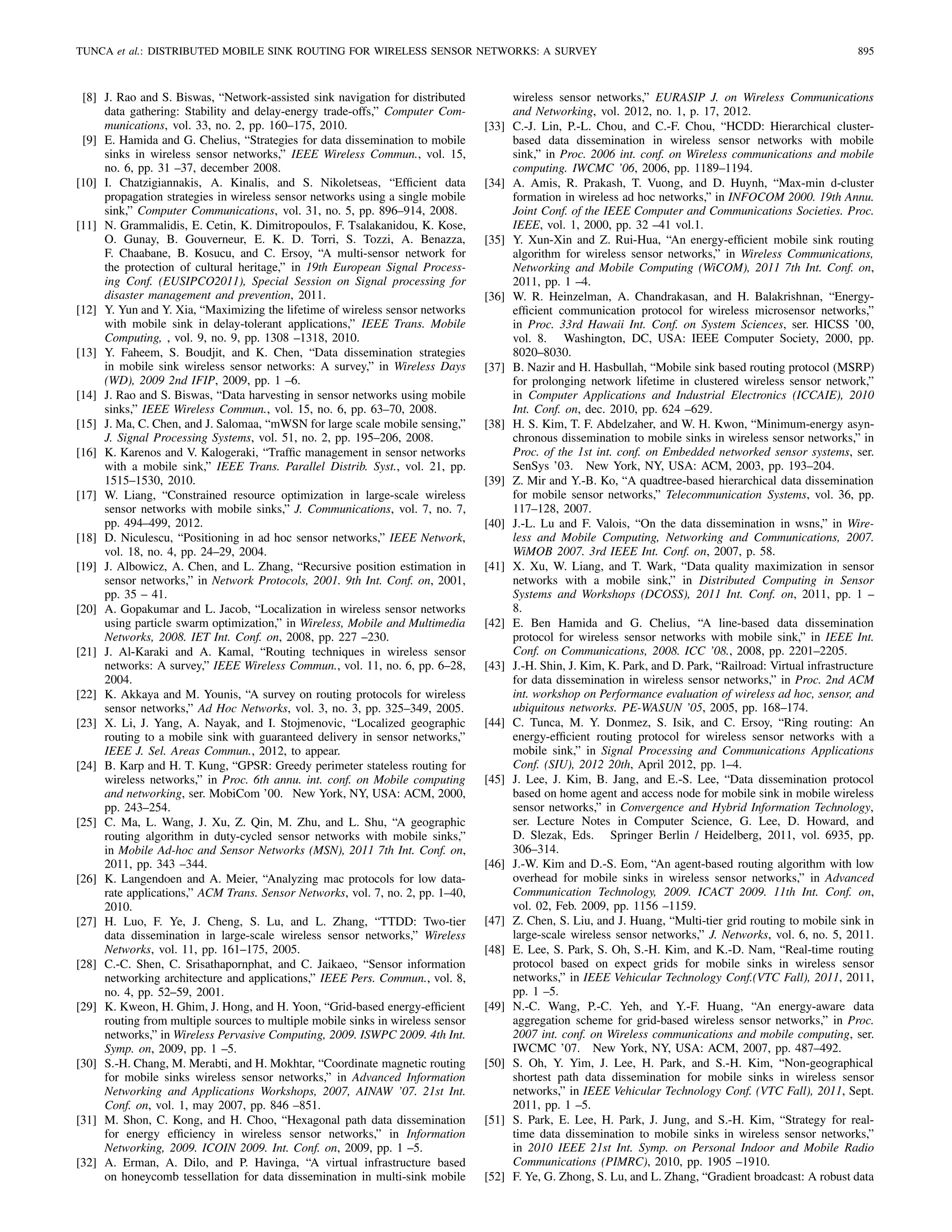 TUNCA et al.: DISTRIBUTED MOBILE SINK ROUTING FOR WIRELESS SENSOR NETWORKS: A SURVEY 895
[8] J. Rao and S. Biswas, “Network-assisted sink navigation for distributed
data gathering: Stability and delay-energy trade-offs,” Computer Com-
munications, vol. 33, no. 2, pp. 160–175, 2010.
[9] E. Hamida and G. Chelius, “Strategies for data dissemination to mobile
sinks in wireless sensor networks,” IEEE Wireless Commun., vol. 15,
no. 6, pp. 31 –37, december 2008.
[10] I. Chatzigiannakis, A. Kinalis, and S. Nikoletseas, “Efﬁcient data
propagation strategies in wireless sensor networks using a single mobile
sink,” Computer Communications, vol. 31, no. 5, pp. 896–914, 2008.
[11] N. Grammalidis, E. Cetin, K. Dimitropoulos, F. Tsalakanidou, K. Kose,
O. Gunay, B. Gouverneur, E. K. D. Torri, S. Tozzi, A. Benazza,
F. Chaabane, B. Kosucu, and C. Ersoy, “A multi-sensor network for
the protection of cultural heritage,” in 19th European Signal Process-
ing Conf. (EUSIPCO2011), Special Session on Signal processing for
disaster management and prevention, 2011.
[12] Y. Yun and Y. Xia, “Maximizing the lifetime of wireless sensor networks
with mobile sink in delay-tolerant applications,” IEEE Trans. Mobile
Computing, , vol. 9, no. 9, pp. 1308 –1318, 2010.
[13] Y. Faheem, S. Boudjit, and K. Chen, “Data dissemination strategies
in mobile sink wireless sensor networks: A survey,” in Wireless Days
(WD), 2009 2nd IFIP, 2009, pp. 1 –6.
[14] J. Rao and S. Biswas, “Data harvesting in sensor networks using mobile
sinks,” IEEE Wireless Commun., vol. 15, no. 6, pp. 63–70, 2008.
[15] J. Ma, C. Chen, and J. Salomaa, “mWSN for large scale mobile sensing,”
J. Signal Processing Systems, vol. 51, no. 2, pp. 195–206, 2008.
[16] K. Karenos and V. Kalogeraki, “Trafﬁc management in sensor networks
with a mobile sink,” IEEE Trans. Parallel Distrib. Syst., vol. 21, pp.
1515–1530, 2010.
[17] W. Liang, “Constrained resource optimization in large-scale wireless
sensor networks with mobile sinks,” J. Communications, vol. 7, no. 7,
pp. 494–499, 2012.
[18] D. Niculescu, “Positioning in ad hoc sensor networks,” IEEE Network,
vol. 18, no. 4, pp. 24–29, 2004.
[19] J. Albowicz, A. Chen, and L. Zhang, “Recursive position estimation in
sensor networks,” in Network Protocols, 2001. 9th Int. Conf. on, 2001,
pp. 35 – 41.
[20] A. Gopakumar and L. Jacob, “Localization in wireless sensor networks
using particle swarm optimization,” in Wireless, Mobile and Multimedia
Networks, 2008. IET Int. Conf. on, 2008, pp. 227 –230.
[21] J. Al-Karaki and A. Kamal, “Routing techniques in wireless sensor
networks: A survey,” IEEE Wireless Commun., vol. 11, no. 6, pp. 6–28,
2004.
[22] K. Akkaya and M. Younis, “A survey on routing protocols for wireless
sensor networks,” Ad Hoc Networks, vol. 3, no. 3, pp. 325–349, 2005.
[23] X. Li, J. Yang, A. Nayak, and I. Stojmenovic, “Localized geographic
routing to a mobile sink with guaranteed delivery in sensor networks,”
IEEE J. Sel. Areas Commun., 2012, to appear.
[24] B. Karp and H. T. Kung, “GPSR: Greedy perimeter stateless routing for
wireless networks,” in Proc. 6th annu. int. conf. on Mobile computing
and networking, ser. MobiCom ’00. New York, NY, USA: ACM, 2000,
pp. 243–254.
[25] C. Ma, L. Wang, J. Xu, Z. Qin, M. Zhu, and L. Shu, “A geographic
routing algorithm in duty-cycled sensor networks with mobile sinks,”
in Mobile Ad-hoc and Sensor Networks (MSN), 2011 7th Int. Conf. on,
2011, pp. 343 –344.
[26] K. Langendoen and A. Meier, “Analyzing mac protocols for low data-
rate applications,” ACM Trans. Sensor Networks, vol. 7, no. 2, pp. 1–40,
2010.
[27] H. Luo, F. Ye, J. Cheng, S. Lu, and L. Zhang, “TTDD: Two-tier
data dissemination in large-scale wireless sensor networks,” Wireless
Networks, vol. 11, pp. 161–175, 2005.
[28] C.-C. Shen, C. Srisathapornphat, and C. Jaikaeo, “Sensor information
networking architecture and applications,” IEEE Pers. Commun., vol. 8,
no. 4, pp. 52–59, 2001.
[29] K. Kweon, H. Ghim, J. Hong, and H. Yoon, “Grid-based energy-efﬁcient
routing from multiple sources to multiple mobile sinks in wireless sensor
networks,” in Wireless Pervasive Computing, 2009. ISWPC 2009. 4th Int.
Symp. on, 2009, pp. 1 –5.
[30] S.-H. Chang, M. Merabti, and H. Mokhtar, “Coordinate magnetic routing
for mobile sinks wireless sensor networks,” in Advanced Information
Networking and Applications Workshops, 2007, AINAW ’07. 21st Int.
Conf. on, vol. 1, may 2007, pp. 846 –851.
[31] M. Shon, C. Kong, and H. Choo, “Hexagonal path data dissemination
for energy efﬁciency in wireless sensor networks,” in Information
Networking, 2009. ICOIN 2009. Int. Conf. on, 2009, pp. 1 –5.
[32] A. Erman, A. Dilo, and P. Havinga, “A virtual infrastructure based
on honeycomb tessellation for data dissemination in multi-sink mobile
wireless sensor networks,” EURASIP J. on Wireless Communications
and Networking, vol. 2012, no. 1, p. 17, 2012.
[33] C.-J. Lin, P.-L. Chou, and C.-F. Chou, “HCDD: Hierarchical cluster-
based data dissemination in wireless sensor networks with mobile
sink,” in Proc. 2006 int. conf. on Wireless communications and mobile
computing. IWCMC ’06, 2006, pp. 1189–1194.
[34] A. Amis, R. Prakash, T. Vuong, and D. Huynh, “Max-min d-cluster
formation in wireless ad hoc networks,” in INFOCOM 2000. 19th Annu.
Joint Conf. of the IEEE Computer and Communications Societies. Proc.
IEEE, vol. 1, 2000, pp. 32 –41 vol.1.
[35] Y. Xun-Xin and Z. Rui-Hua, “An energy-efﬁcient mobile sink routing
algorithm for wireless sensor networks,” in Wireless Communications,
Networking and Mobile Computing (WiCOM), 2011 7th Int. Conf. on,
2011, pp. 1 –4.
[36] W. R. Heinzelman, A. Chandrakasan, and H. Balakrishnan, “Energy-
efﬁcient communication protocol for wireless microsensor networks,”
in Proc. 33rd Hawaii Int. Conf. on System Sciences, ser. HICSS ’00,
vol. 8. Washington, DC, USA: IEEE Computer Society, 2000, pp.
8020–8030.
[37] B. Nazir and H. Hasbullah, “Mobile sink based routing protocol (MSRP)
for prolonging network lifetime in clustered wireless sensor network,”
in Computer Applications and Industrial Electronics (ICCAIE), 2010
Int. Conf. on, dec. 2010, pp. 624 –629.
[38] H. S. Kim, T. F. Abdelzaher, and W. H. Kwon, “Minimum-energy asyn-
chronous dissemination to mobile sinks in wireless sensor networks,” in
Proc. of the 1st int. conf. on Embedded networked sensor systems, ser.
SenSys ’03. New York, NY, USA: ACM, 2003, pp. 193–204.
[39] Z. Mir and Y.-B. Ko, “A quadtree-based hierarchical data dissemination
for mobile sensor networks,” Telecommunication Systems, vol. 36, pp.
117–128, 2007.
[40] J.-L. Lu and F. Valois, “On the data dissemination in wsns,” in Wire-
less and Mobile Computing, Networking and Communications, 2007.
WiMOB 2007. 3rd IEEE Int. Conf. on, 2007, p. 58.
[41] X. Xu, W. Liang, and T. Wark, “Data quality maximization in sensor
networks with a mobile sink,” in Distributed Computing in Sensor
Systems and Workshops (DCOSS), 2011 Int. Conf. on, 2011, pp. 1 –
8.
[42] E. Ben Hamida and G. Chelius, “A line-based data dissemination
protocol for wireless sensor networks with mobile sink,” in IEEE Int.
Conf. on Communications, 2008. ICC ’08., 2008, pp. 2201–2205.
[43] J.-H. Shin, J. Kim, K. Park, and D. Park, “Railroad: Virtual infrastructure
for data dissemination in wireless sensor networks,” in Proc. 2nd ACM
int. workshop on Performance evaluation of wireless ad hoc, sensor, and
ubiquitous networks. PE-WASUN ’05, 2005, pp. 168–174.
[44] C. Tunca, M. Y. Donmez, S. Isik, and C. Ersoy, “Ring routing: An
energy-efﬁcient routing protocol for wireless sensor networks with a
mobile sink,” in Signal Processing and Communications Applications
Conf. (SIU), 2012 20th, April 2012, pp. 1–4.
[45] J. Lee, J. Kim, B. Jang, and E.-S. Lee, “Data dissemination protocol
based on home agent and access node for mobile sink in mobile wireless
sensor networks,” in Convergence and Hybrid Information Technology,
ser. Lecture Notes in Computer Science, G. Lee, D. Howard, and
D. Slezak, Eds. Springer Berlin / Heidelberg, 2011, vol. 6935, pp.
306–314.
[46] J.-W. Kim and D.-S. Eom, “An agent-based routing algorithm with low
overhead for mobile sinks in wireless sensor networks,” in Advanced
Communication Technology, 2009. ICACT 2009. 11th Int. Conf. on,
vol. 02, Feb. 2009, pp. 1156 –1159.
[47] Z. Chen, S. Liu, and J. Huang, “Multi-tier grid routing to mobile sink in
large-scale wireless sensor networks,” J. Networks, vol. 6, no. 5, 2011.
[48] E. Lee, S. Park, S. Oh, S.-H. Kim, and K.-D. Nam, “Real-time routing
protocol based on expect grids for mobile sinks in wireless sensor
networks,” in IEEE Vehicular Technology Conf.(VTC Fall), 2011, 2011,
pp. 1 –5.
[49] N.-C. Wang, P.-C. Yeh, and Y.-F. Huang, “An energy-aware data
aggregation scheme for grid-based wireless sensor networks,” in Proc.
2007 int. conf. on Wireless communications and mobile computing, ser.
IWCMC ’07. New York, NY, USA: ACM, 2007, pp. 487–492.
[50] S. Oh, Y. Yim, J. Lee, H. Park, and S.-H. Kim, “Non-geographical
shortest path data dissemination for mobile sinks in wireless sensor
networks,” in IEEE Vehicular Technology Conf. (VTC Fall), 2011, Sept.
2011, pp. 1 –5.
[51] S. Park, E. Lee, H. Park, J. Jung, and S.-H. Kim, “Strategy for real-
time data dissemination to mobile sinks in wireless sensor networks,”
in 2010 IEEE 21st Int. Symp. on Personal Indoor and Mobile Radio
Communications (PIMRC), 2010, pp. 1905 –1910.
[52] F. Ye, G. Zhong, S. Lu, and L. Zhang, “Gradient broadcast: A robust data
 