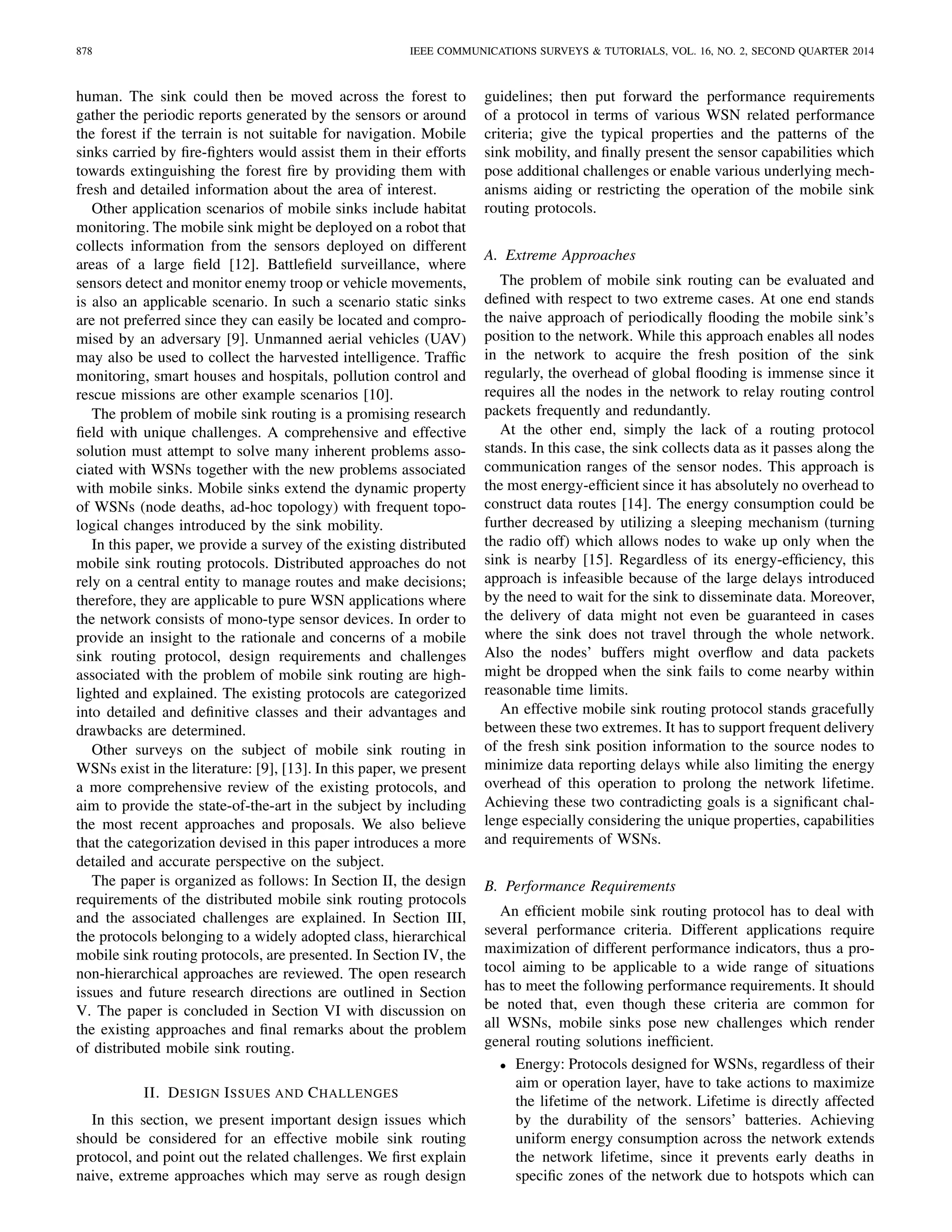 878 IEEE COMMUNICATIONS SURVEYS & TUTORIALS, VOL. 16, NO. 2, SECOND QUARTER 2014
human. The sink could then be moved across the forest to
gather the periodic reports generated by the sensors or around
the forest if the terrain is not suitable for navigation. Mobile
sinks carried by ﬁre-ﬁghters would assist them in their efforts
towards extinguishing the forest ﬁre by providing them with
fresh and detailed information about the area of interest.
Other application scenarios of mobile sinks include habitat
monitoring. The mobile sink might be deployed on a robot that
collects information from the sensors deployed on different
areas of a large ﬁeld [12]. Battleﬁeld surveillance, where
sensors detect and monitor enemy troop or vehicle movements,
is also an applicable scenario. In such a scenario static sinks
are not preferred since they can easily be located and compro-
mised by an adversary [9]. Unmanned aerial vehicles (UAV)
may also be used to collect the harvested intelligence. Trafﬁc
monitoring, smart houses and hospitals, pollution control and
rescue missions are other example scenarios [10].
The problem of mobile sink routing is a promising research
ﬁeld with unique challenges. A comprehensive and effective
solution must attempt to solve many inherent problems asso-
ciated with WSNs together with the new problems associated
with mobile sinks. Mobile sinks extend the dynamic property
of WSNs (node deaths, ad-hoc topology) with frequent topo-
logical changes introduced by the sink mobility.
In this paper, we provide a survey of the existing distributed
mobile sink routing protocols. Distributed approaches do not
rely on a central entity to manage routes and make decisions;
therefore, they are applicable to pure WSN applications where
the network consists of mono-type sensor devices. In order to
provide an insight to the rationale and concerns of a mobile
sink routing protocol, design requirements and challenges
associated with the problem of mobile sink routing are high-
lighted and explained. The existing protocols are categorized
into detailed and deﬁnitive classes and their advantages and
drawbacks are determined.
Other surveys on the subject of mobile sink routing in
WSNs exist in the literature: [9], [13]. In this paper, we present
a more comprehensive review of the existing protocols, and
aim to provide the state-of-the-art in the subject by including
the most recent approaches and proposals. We also believe
that the categorization devised in this paper introduces a more
detailed and accurate perspective on the subject.
The paper is organized as follows: In Section II, the design
requirements of the distributed mobile sink routing protocols
and the associated challenges are explained. In Section III,
the protocols belonging to a widely adopted class, hierarchical
mobile sink routing protocols, are presented. In Section IV, the
non-hierarchical approaches are reviewed. The open research
issues and future research directions are outlined in Section
V. The paper is concluded in Section VI with discussion on
the existing approaches and ﬁnal remarks about the problem
of distributed mobile sink routing.
II. DESIGN ISSUES AND CHALLENGES
In this section, we present important design issues which
should be considered for an effective mobile sink routing
protocol, and point out the related challenges. We ﬁrst explain
naive, extreme approaches which may serve as rough design
guidelines; then put forward the performance requirements
of a protocol in terms of various WSN related performance
criteria; give the typical properties and the patterns of the
sink mobility, and ﬁnally present the sensor capabilities which
pose additional challenges or enable various underlying mech-
anisms aiding or restricting the operation of the mobile sink
routing protocols.
A. Extreme Approaches
The problem of mobile sink routing can be evaluated and
deﬁned with respect to two extreme cases. At one end stands
the naive approach of periodically ﬂooding the mobile sink’s
position to the network. While this approach enables all nodes
in the network to acquire the fresh position of the sink
regularly, the overhead of global ﬂooding is immense since it
requires all the nodes in the network to relay routing control
packets frequently and redundantly.
At the other end, simply the lack of a routing protocol
stands. In this case, the sink collects data as it passes along the
communication ranges of the sensor nodes. This approach is
the most energy-efﬁcient since it has absolutely no overhead to
construct data routes [14]. The energy consumption could be
further decreased by utilizing a sleeping mechanism (turning
the radio off) which allows nodes to wake up only when the
sink is nearby [15]. Regardless of its energy-efﬁciency, this
approach is infeasible because of the large delays introduced
by the need to wait for the sink to disseminate data. Moreover,
the delivery of data might not even be guaranteed in cases
where the sink does not travel through the whole network.
Also the nodes’ buffers might overﬂow and data packets
might be dropped when the sink fails to come nearby within
reasonable time limits.
An effective mobile sink routing protocol stands gracefully
between these two extremes. It has to support frequent delivery
of the fresh sink position information to the source nodes to
minimize data reporting delays while also limiting the energy
overhead of this operation to prolong the network lifetime.
Achieving these two contradicting goals is a signiﬁcant chal-
lenge especially considering the unique properties, capabilities
and requirements of WSNs.
B. Performance Requirements
An efﬁcient mobile sink routing protocol has to deal with
several performance criteria. Different applications require
maximization of different performance indicators, thus a pro-
tocol aiming to be applicable to a wide range of situations
has to meet the following performance requirements. It should
be noted that, even though these criteria are common for
all WSNs, mobile sinks pose new challenges which render
general routing solutions inefﬁcient.
• Energy: Protocols designed for WSNs, regardless of their
aim or operation layer, have to take actions to maximize
the lifetime of the network. Lifetime is directly affected
by the durability of the sensors’ batteries. Achieving
uniform energy consumption across the network extends
the network lifetime, since it prevents early deaths in
speciﬁc zones of the network due to hotspots which can
 