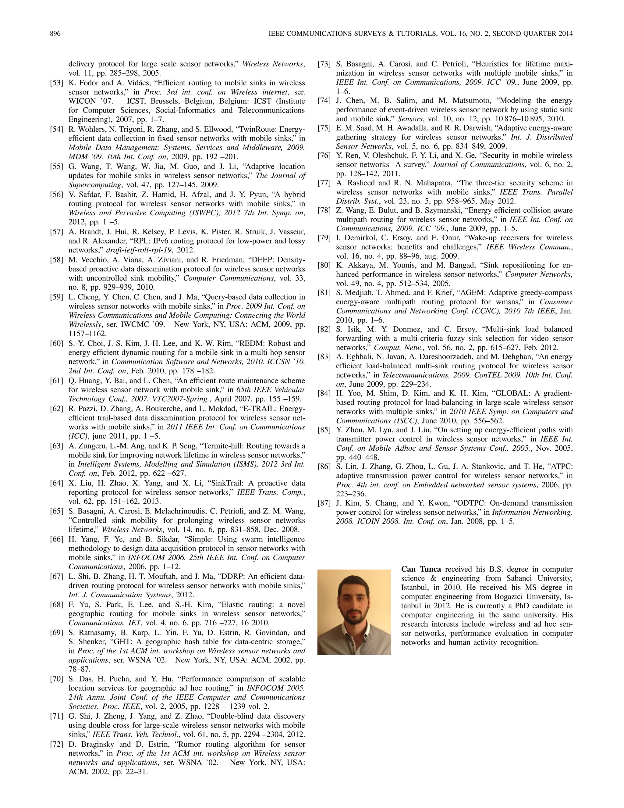 896 IEEE COMMUNICATIONS SURVEYS & TUTORIALS, VOL. 16, NO. 2, SECOND QUARTER 2014
delivery protocol for large scale sensor networks,” Wireless Networks,
vol. 11, pp. 285–298, 2005.
[53] K. Fodor and A. Vid´acs, “Efﬁcient routing to mobile sinks in wireless
sensor networks,” in Proc. 3rd int. conf. on Wireless internet, ser.
WICON ’07. ICST, Brussels, Belgium, Belgium: ICST (Institute
for Computer Sciences, Social-Informatics and Telecommunications
Engineering), 2007, pp. 1–7.
[54] R. Wohlers, N. Trigoni, R. Zhang, and S. Ellwood, “TwinRoute: Energy-
efﬁcient data collection in ﬁxed sensor networks with mobile sinks,” in
Mobile Data Management: Systems, Services and Middleware, 2009.
MDM ’09. 10th Int. Conf. on, 2009, pp. 192 –201.
[55] G. Wang, T. Wang, W. Jia, M. Guo, and J. Li, “Adaptive location
updates for mobile sinks in wireless sensor networks,” The Journal of
Supercomputing, vol. 47, pp. 127–145, 2009.
[56] V. Safdar, F. Bashir, Z. Hamid, H. Afzal, and J. Y. Pyun, “A hybrid
routing protocol for wireless sensor networks with mobile sinks,” in
Wireless and Pervasive Computing (ISWPC), 2012 7th Int. Symp. on,
2012, pp. 1 –5.
[57] A. Brandt, J. Hui, R. Kelsey, P. Levis, K. Pister, R. Struik, J. Vasseur,
and R. Alexander, “RPL: IPv6 routing protocol for low-power and lossy
networks,” draft-ietf-roll-rpl-19, 2012.
[58] M. Vecchio, A. Viana, A. Ziviani, and R. Friedman, “DEEP: Density-
based proactive data dissemination protocol for wireless sensor networks
with uncontrolled sink mobility,” Computer Communications, vol. 33,
no. 8, pp. 929–939, 2010.
[59] L. Cheng, Y. Chen, C. Chen, and J. Ma, “Query-based data collection in
wireless sensor networks with mobile sinks,” in Proc. 2009 Int. Conf. on
Wireless Communications and Mobile Computing: Connecting the World
Wirelessly, ser. IWCMC ’09. New York, NY, USA: ACM, 2009, pp.
1157–1162.
[60] S.-Y. Choi, J.-S. Kim, J.-H. Lee, and K.-W. Rim, “REDM: Robust and
energy efﬁcient dynamic routing for a mobile sink in a multi hop sensor
network,” in Communication Software and Networks, 2010. ICCSN ’10.
2nd Int. Conf. on, Feb. 2010, pp. 178 –182.
[61] Q. Huang, Y. Bai, and L. Chen, “An efﬁcient route maintenance scheme
for wireless sensor network with mobile sink,” in 65th IEEE Vehicular
Technology Conf., 2007. VTC2007-Spring., April 2007, pp. 155 –159.
[62] R. Pazzi, D. Zhang, A. Boukerche, and L. Mokdad, “E-TRAIL: Energy-
efﬁcient trail-based data dissemination protocol for wireless sensor net-
works with mobile sinks,” in 2011 IEEE Int. Conf. on Communications
(ICC), june 2011, pp. 1 –5.
[63] A. Zungeru, L.-M. Ang, and K. P. Seng, “Termite-hill: Routing towards a
mobile sink for improving network lifetime in wireless sensor networks,”
in Intelligent Systems, Modelling and Simulation (ISMS), 2012 3rd Int.
Conf. on, Feb. 2012, pp. 622 –627.
[64] X. Liu, H. Zhao, X. Yang, and X. Li, “SinkTrail: A proactive data
reporting protocol for wireless sensor networks,” IEEE Trans. Comp.,
vol. 62, pp. 151–162, 2013.
[65] S. Basagni, A. Carosi, E. Melachrinoudis, C. Petrioli, and Z. M. Wang,
“Controlled sink mobility for prolonging wireless sensor networks
lifetime,” Wireless Networks, vol. 14, no. 6, pp. 831–858, Dec. 2008.
[66] H. Yang, F. Ye, and B. Sikdar, “Simple: Using swarm intelligence
methodology to design data acquisition protocol in sensor networks with
mobile sinks,” in INFOCOM 2006. 25th IEEE Int. Conf. on Computer
Communications, 2006, pp. 1–12.
[67] L. Shi, B. Zhang, H. T. Mouftah, and J. Ma, “DDRP: An efﬁcient data-
driven routing protocol for wireless sensor networks with mobile sinks,”
Int. J. Communication Systems, 2012.
[68] F. Yu, S. Park, E. Lee, and S.-H. Kim, “Elastic routing: a novel
geographic routing for mobile sinks in wireless sensor networks,”
Communications, IET, vol. 4, no. 6, pp. 716 –727, 16 2010.
[69] S. Ratnasamy, B. Karp, L. Yin, F. Yu, D. Estrin, R. Govindan, and
S. Shenker, “GHT: A geographic hash table for data-centric storage,”
in Proc. of the 1st ACM int. workshop on Wireless sensor networks and
applications, ser. WSNA ’02. New York, NY, USA: ACM, 2002, pp.
78–87.
[70] S. Das, H. Pucha, and Y. Hu, “Performance comparison of scalable
location services for geographic ad hoc routing,” in INFOCOM 2005.
24th Annu. Joint Conf. of the IEEE Computer and Communications
Societies. Proc. IEEE, vol. 2, 2005, pp. 1228 – 1239 vol. 2.
[71] G. Shi, J. Zheng, J. Yang, and Z. Zhao, “Double-blind data discovery
using double cross for large-scale wireless sensor networks with mobile
sinks,” IEEE Trans. Veh. Technol., vol. 61, no. 5, pp. 2294 –2304, 2012.
[72] D. Braginsky and D. Estrin, “Rumor routing algorithm for sensor
networks,” in Proc. of the 1st ACM int. workshop on Wireless sensor
networks and applications, ser. WSNA ’02. New York, NY, USA:
ACM, 2002, pp. 22–31.
[73] S. Basagni, A. Carosi, and C. Petrioli, “Heuristics for lifetime maxi-
mization in wireless sensor networks with multiple mobile sinks,” in
IEEE Int. Conf. on Communications, 2009. ICC ’09., June 2009, pp.
1–6.
[74] J. Chen, M. B. Salim, and M. Matsumoto, “Modeling the energy
performance of event-driven wireless sensor network by using static sink
and mobile sink,” Sensors, vol. 10, no. 12, pp. 10 876–10 895, 2010.
[75] E. M. Saad, M. H. Awadalla, and R. R. Darwish, “Adaptive energy-aware
gathering strategy for wireless sensor networks,” Int. J. Distributed
Sensor Networks, vol. 5, no. 6, pp. 834–849, 2009.
[76] Y. Ren, V. Oleshchuk, F. Y. Li, and X. Ge, “Security in mobile wireless
sensor networks A survey,” Journal of Communications, vol. 6, no. 2,
pp. 128–142, 2011.
[77] A. Rasheed and R. N. Mahapatra, “The three-tier security scheme in
wireless sensor networks with mobile sinks,” IEEE Trans. Parallel
Distrib. Syst., vol. 23, no. 5, pp. 958–965, May 2012.
[78] Z. Wang, E. Bulut, and B. Szymanski, “Energy efﬁcient collision aware
multipath routing for wireless sensor networks,” in IEEE Int. Conf. on
Communications, 2009. ICC ’09., June 2009, pp. 1–5.
[79] I. Demirkol, C. Ersoy, and E. Onur, “Wake-up receivers for wireless
sensor networks: beneﬁts and challenges,” IEEE Wireless Commun.,
vol. 16, no. 4, pp. 88–96, aug. 2009.
[80] K. Akkaya, M. Younis, and M. Bangad, “Sink repositioning for en-
hanced performance in wireless sensor networks,” Computer Networks,
vol. 49, no. 4, pp. 512–534, 2005.
[81] S. Medjiah, T. Ahmed, and F. Krief, “AGEM: Adaptive greedy-compass
energy-aware multipath routing protocol for wmsns,” in Consumer
Communications and Networking Conf. (CCNC), 2010 7th IEEE, Jan.
2010, pp. 1–6.
[82] S. Isik, M. Y. Donmez, and C. Ersoy, “Multi-sink load balanced
forwarding with a multi-criteria fuzzy sink selection for video sensor
networks,” Comput. Netw., vol. 56, no. 2, pp. 615–627, Feb. 2012.
[83] A. Eghbali, N. Javan, A. Dareshoorzadeh, and M. Dehghan, “An energy
efﬁcient load-balanced multi-sink routing protocol for wireless sensor
networks,” in Telecommunications, 2009. ConTEL 2009. 10th Int. Conf.
on, June 2009, pp. 229–234.
[84] H. Yoo, M. Shim, D. Kim, and K. H. Kim, “GLOBAL: A gradient-
based routing protocol for load-balancing in large-scale wireless sensor
networks with multiple sinks,” in 2010 IEEE Symp. on Computers and
Communications (ISCC), June 2010, pp. 556–562.
[85] Y. Zhou, M. Lyu, and J. Liu, “On setting up energy-efﬁcient paths with
transmitter power control in wireless sensor networks,” in IEEE Int.
Conf. on Mobile Adhoc and Sensor Systems Conf., 2005., Nov. 2005,
pp. 440–448.
[86] S. Lin, J. Zhang, G. Zhou, L. Gu, J. A. Stankovic, and T. He, “ATPC:
adaptive transmission power control for wireless sensor networks,” in
Proc. 4th int. conf. on Embedded networked sensor systems, 2006, pp.
223–236.
[87] J. Kim, S. Chang, and Y. Kwon, “ODTPC: On-demand transmission
power control for wireless sensor networks,” in Information Networking,
2008. ICOIN 2008. Int. Conf. on, Jan. 2008, pp. 1–5.
Can Tunca received his B.S. degree in computer
science & engineering from Sabanci University,
Istanbul, in 2010. He received his MS degree in
computer engineering from Bogazici University, Is-
tanbul in 2012. He is currently a PhD candidate in
computer engineering in the same university. His
research interests include wireless and ad hoc sen-
sor networks, performance evaluation in computer
networks and human activity recognition.
 