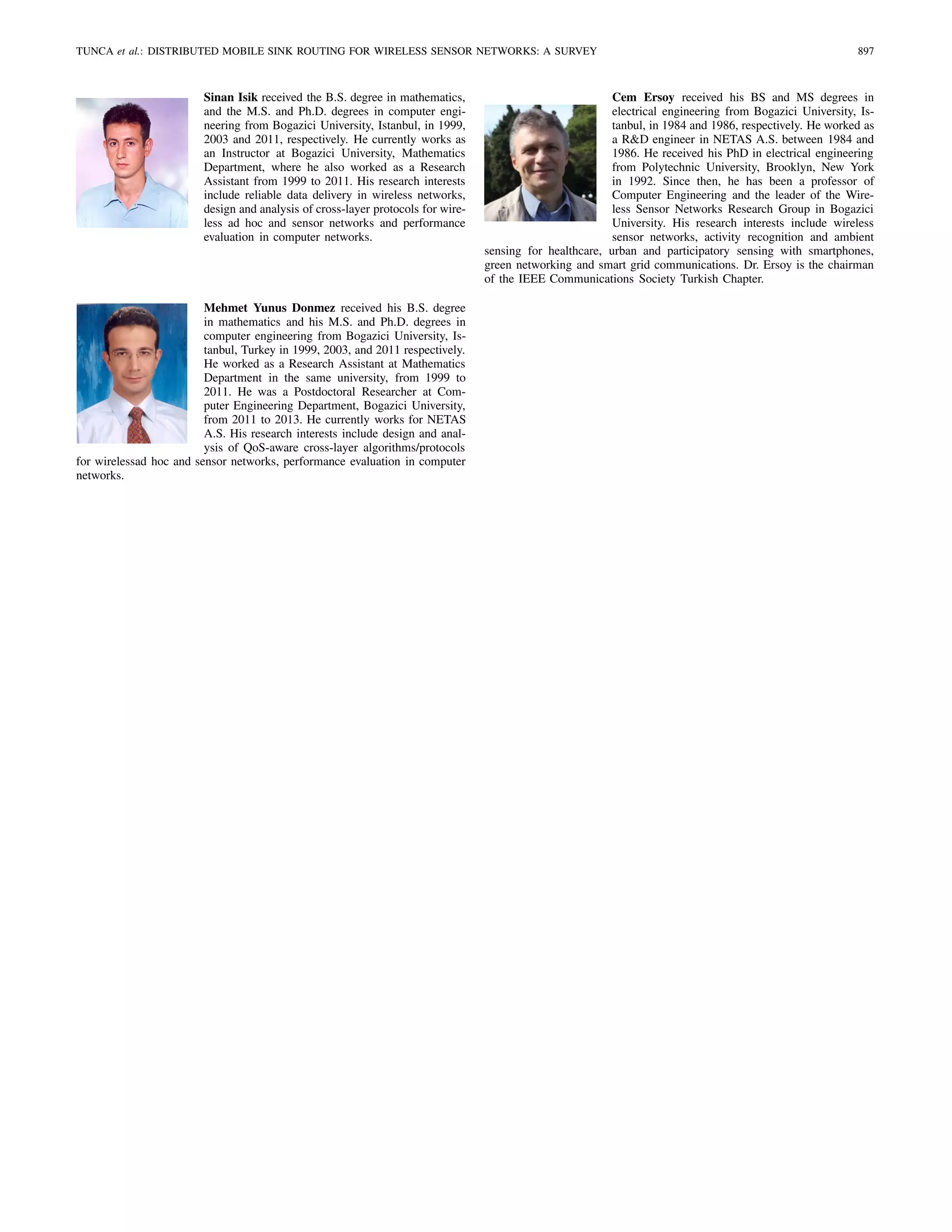 TUNCA et al.: DISTRIBUTED MOBILE SINK ROUTING FOR WIRELESS SENSOR NETWORKS: A SURVEY 897
Sinan Isik received the B.S. degree in mathematics,
and the M.S. and Ph.D. degrees in computer engi-
neering from Bogazici University, Istanbul, in 1999,
2003 and 2011, respectively. He currently works as
an Instructor at Bogazici University, Mathematics
Department, where he also worked as a Research
Assistant from 1999 to 2011. His research interests
include reliable data delivery in wireless networks,
design and analysis of cross-layer protocols for wire-
less ad hoc and sensor networks and performance
evaluation in computer networks.
Mehmet Yunus Donmez received his B.S. degree
in mathematics and his M.S. and Ph.D. degrees in
computer engineering from Bogazici University, Is-
tanbul, Turkey in 1999, 2003, and 2011 respectively.
He worked as a Research Assistant at Mathematics
Department in the same university, from 1999 to
2011. He was a Postdoctoral Researcher at Com-
puter Engineering Department, Bogazici University,
from 2011 to 2013. He currently works for NETAS
A.S. His research interests include design and anal-
ysis of QoS-aware cross-layer algorithms/protocols
for wirelessad hoc and sensor networks, performance evaluation in computer
networks.
Cem Ersoy received his BS and MS degrees in
electrical engineering from Bogazici University, Is-
tanbul, in 1984 and 1986, respectively. He worked as
a R&D engineer in NETAS A.S. between 1984 and
1986. He received his PhD in electrical engineering
from Polytechnic University, Brooklyn, New York
in 1992. Since then, he has been a professor of
Computer Engineering and the leader of the Wire-
less Sensor Networks Research Group in Bogazici
University. His research interests include wireless
sensor networks, activity recognition and ambient
sensing for healthcare, urban and participatory sensing with smartphones,
green networking and smart grid communications. Dr. Ersoy is the chairman
of the IEEE Communications Society Turkish Chapter.
 