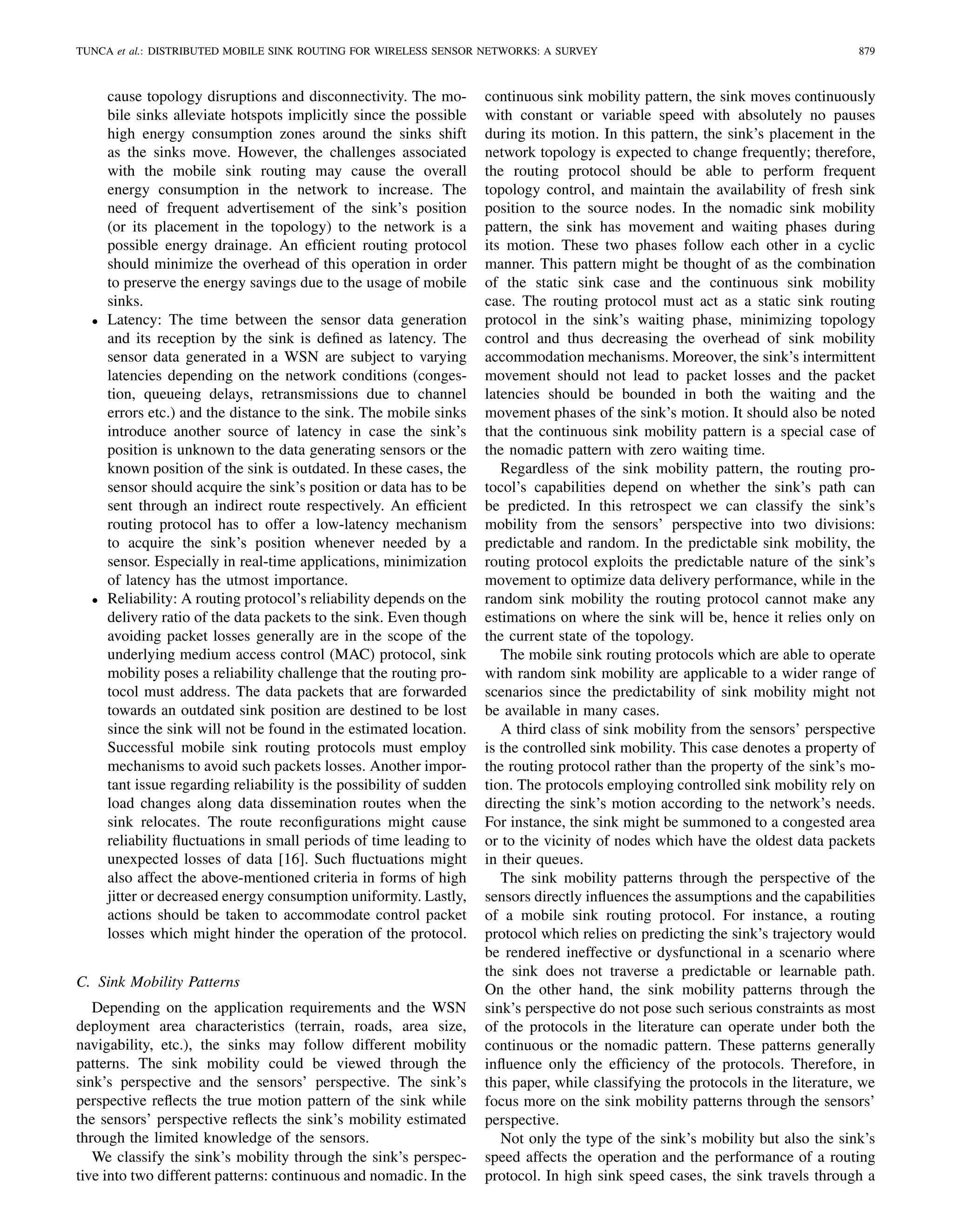 TUNCA et al.: DISTRIBUTED MOBILE SINK ROUTING FOR WIRELESS SENSOR NETWORKS: A SURVEY 879
cause topology disruptions and disconnectivity. The mo-
bile sinks alleviate hotspots implicitly since the possible
high energy consumption zones around the sinks shift
as the sinks move. However, the challenges associated
with the mobile sink routing may cause the overall
energy consumption in the network to increase. The
need of frequent advertisement of the sink’s position
(or its placement in the topology) to the network is a
possible energy drainage. An efﬁcient routing protocol
should minimize the overhead of this operation in order
to preserve the energy savings due to the usage of mobile
sinks.
• Latency: The time between the sensor data generation
and its reception by the sink is deﬁned as latency. The
sensor data generated in a WSN are subject to varying
latencies depending on the network conditions (conges-
tion, queueing delays, retransmissions due to channel
errors etc.) and the distance to the sink. The mobile sinks
introduce another source of latency in case the sink’s
position is unknown to the data generating sensors or the
known position of the sink is outdated. In these cases, the
sensor should acquire the sink’s position or data has to be
sent through an indirect route respectively. An efﬁcient
routing protocol has to offer a low-latency mechanism
to acquire the sink’s position whenever needed by a
sensor. Especially in real-time applications, minimization
of latency has the utmost importance.
• Reliability: A routing protocol’s reliability depends on the
delivery ratio of the data packets to the sink. Even though
avoiding packet losses generally are in the scope of the
underlying medium access control (MAC) protocol, sink
mobility poses a reliability challenge that the routing pro-
tocol must address. The data packets that are forwarded
towards an outdated sink position are destined to be lost
since the sink will not be found in the estimated location.
Successful mobile sink routing protocols must employ
mechanisms to avoid such packets losses. Another impor-
tant issue regarding reliability is the possibility of sudden
load changes along data dissemination routes when the
sink relocates. The route reconﬁgurations might cause
reliability ﬂuctuations in small periods of time leading to
unexpected losses of data [16]. Such ﬂuctuations might
also affect the above-mentioned criteria in forms of high
jitter or decreased energy consumption uniformity. Lastly,
actions should be taken to accommodate control packet
losses which might hinder the operation of the protocol.
C. Sink Mobility Patterns
Depending on the application requirements and the WSN
deployment area characteristics (terrain, roads, area size,
navigability, etc.), the sinks may follow different mobility
patterns. The sink mobility could be viewed through the
sink’s perspective and the sensors’ perspective. The sink’s
perspective reﬂects the true motion pattern of the sink while
the sensors’ perspective reﬂects the sink’s mobility estimated
through the limited knowledge of the sensors.
We classify the sink’s mobility through the sink’s perspec-
tive into two different patterns: continuous and nomadic. In the
continuous sink mobility pattern, the sink moves continuously
with constant or variable speed with absolutely no pauses
during its motion. In this pattern, the sink’s placement in the
network topology is expected to change frequently; therefore,
the routing protocol should be able to perform frequent
topology control, and maintain the availability of fresh sink
position to the source nodes. In the nomadic sink mobility
pattern, the sink has movement and waiting phases during
its motion. These two phases follow each other in a cyclic
manner. This pattern might be thought of as the combination
of the static sink case and the continuous sink mobility
case. The routing protocol must act as a static sink routing
protocol in the sink’s waiting phase, minimizing topology
control and thus decreasing the overhead of sink mobility
accommodation mechanisms. Moreover, the sink’s intermittent
movement should not lead to packet losses and the packet
latencies should be bounded in both the waiting and the
movement phases of the sink’s motion. It should also be noted
that the continuous sink mobility pattern is a special case of
the nomadic pattern with zero waiting time.
Regardless of the sink mobility pattern, the routing pro-
tocol’s capabilities depend on whether the sink’s path can
be predicted. In this retrospect we can classify the sink’s
mobility from the sensors’ perspective into two divisions:
predictable and random. In the predictable sink mobility, the
routing protocol exploits the predictable nature of the sink’s
movement to optimize data delivery performance, while in the
random sink mobility the routing protocol cannot make any
estimations on where the sink will be, hence it relies only on
the current state of the topology.
The mobile sink routing protocols which are able to operate
with random sink mobility are applicable to a wider range of
scenarios since the predictability of sink mobility might not
be available in many cases.
A third class of sink mobility from the sensors’ perspective
is the controlled sink mobility. This case denotes a property of
the routing protocol rather than the property of the sink’s mo-
tion. The protocols employing controlled sink mobility rely on
directing the sink’s motion according to the network’s needs.
For instance, the sink might be summoned to a congested area
or to the vicinity of nodes which have the oldest data packets
in their queues.
The sink mobility patterns through the perspective of the
sensors directly inﬂuences the assumptions and the capabilities
of a mobile sink routing protocol. For instance, a routing
protocol which relies on predicting the sink’s trajectory would
be rendered ineffective or dysfunctional in a scenario where
the sink does not traverse a predictable or learnable path.
On the other hand, the sink mobility patterns through the
sink’s perspective do not pose such serious constraints as most
of the protocols in the literature can operate under both the
continuous or the nomadic pattern. These patterns generally
inﬂuence only the efﬁciency of the protocols. Therefore, in
this paper, while classifying the protocols in the literature, we
focus more on the sink mobility patterns through the sensors’
perspective.
Not only the type of the sink’s mobility but also the sink’s
speed affects the operation and the performance of a routing
protocol. In high sink speed cases, the sink travels through a
 
