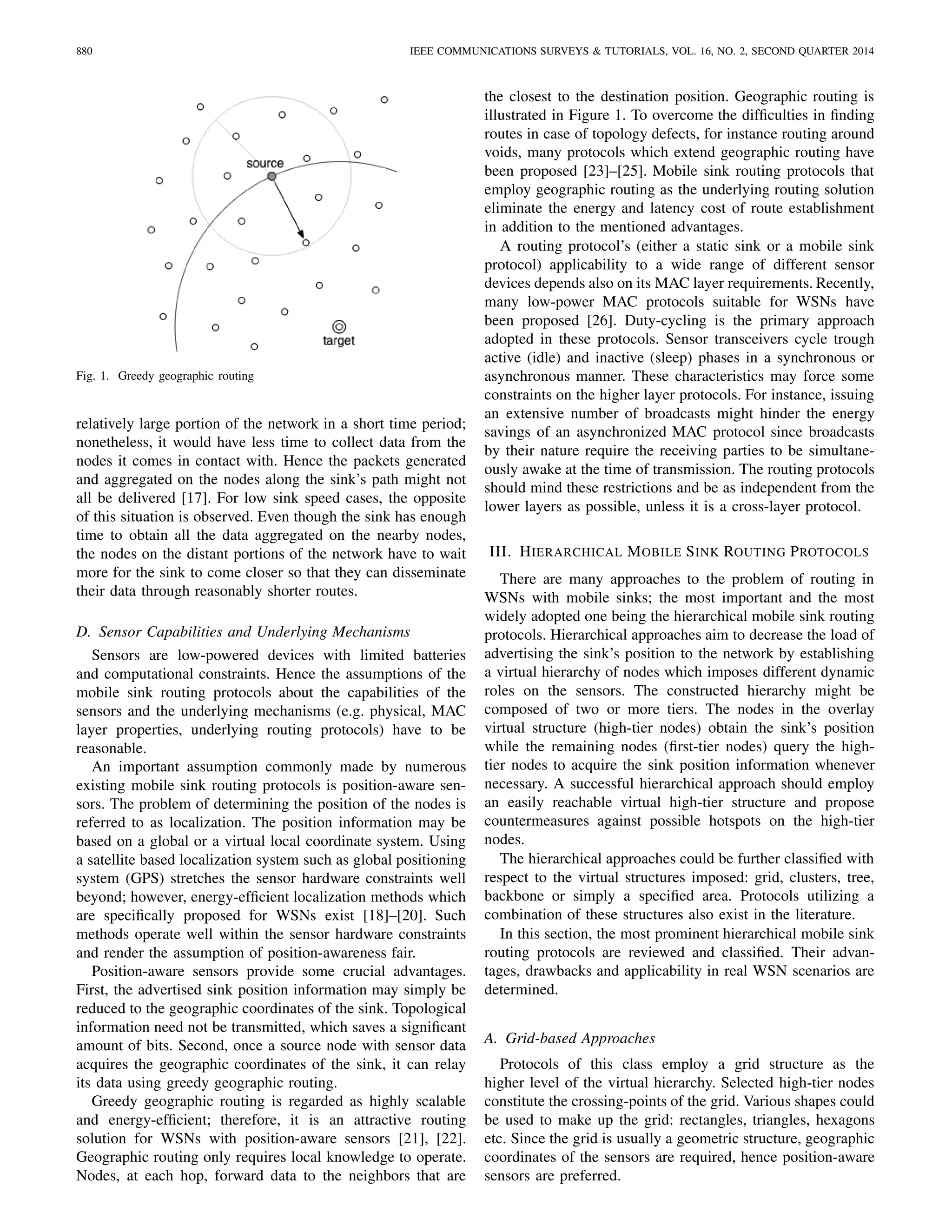 880 IEEE COMMUNICATIONS SURVEYS & TUTORIALS, VOL. 16, NO. 2, SECOND QUARTER 2014
Fig. 1. Greedy geographic routing
relatively large portion of the network in a short time period;
nonetheless, it would have less time to collect data from the
nodes it comes in contact with. Hence the packets generated
and aggregated on the nodes along the sink’s path might not
all be delivered [17]. For low sink speed cases, the opposite
of this situation is observed. Even though the sink has enough
time to obtain all the data aggregated on the nearby nodes,
the nodes on the distant portions of the network have to wait
more for the sink to come closer so that they can disseminate
their data through reasonably shorter routes.
D. Sensor Capabilities and Underlying Mechanisms
Sensors are low-powered devices with limited batteries
and computational constraints. Hence the assumptions of the
mobile sink routing protocols about the capabilities of the
sensors and the underlying mechanisms (e.g. physical, MAC
layer properties, underlying routing protocols) have to be
reasonable.
An important assumption commonly made by numerous
existing mobile sink routing protocols is position-aware sen-
sors. The problem of determining the position of the nodes is
referred to as localization. The position information may be
based on a global or a virtual local coordinate system. Using
a satellite based localization system such as global positioning
system (GPS) stretches the sensor hardware constraints well
beyond; however, energy-efﬁcient localization methods which
are speciﬁcally proposed for WSNs exist [18]–[20]. Such
methods operate well within the sensor hardware constraints
and render the assumption of position-awareness fair.
Position-aware sensors provide some crucial advantages.
First, the advertised sink position information may simply be
reduced to the geographic coordinates of the sink. Topological
information need not be transmitted, which saves a signiﬁcant
amount of bits. Second, once a source node with sensor data
acquires the geographic coordinates of the sink, it can relay
its data using greedy geographic routing.
Greedy geographic routing is regarded as highly scalable
and energy-efﬁcient; therefore, it is an attractive routing
solution for WSNs with position-aware sensors [21], [22].
Geographic routing only requires local knowledge to operate.
Nodes, at each hop, forward data to the neighbors that are
the closest to the destination position. Geographic routing is
illustrated in Figure 1. To overcome the difﬁculties in ﬁnding
routes in case of topology defects, for instance routing around
voids, many protocols which extend geographic routing have
been proposed [23]–[25]. Mobile sink routing protocols that
employ geographic routing as the underlying routing solution
eliminate the energy and latency cost of route establishment
in addition to the mentioned advantages.
A routing protocol’s (either a static sink or a mobile sink
protocol) applicability to a wide range of different sensor
devices depends also on its MAC layer requirements. Recently,
many low-power MAC protocols suitable for WSNs have
been proposed [26]. Duty-cycling is the primary approach
adopted in these protocols. Sensor transceivers cycle trough
active (idle) and inactive (sleep) phases in a synchronous or
asynchronous manner. These characteristics may force some
constraints on the higher layer protocols. For instance, issuing
an extensive number of broadcasts might hinder the energy
savings of an asynchronized MAC protocol since broadcasts
by their nature require the receiving parties to be simultane-
ously awake at the time of transmission. The routing protocols
should mind these restrictions and be as independent from the
lower layers as possible, unless it is a cross-layer protocol.
III. HIERARCHICAL MOBILE SINK ROUTING PROTOCOLS
There are many approaches to the problem of routing in
WSNs with mobile sinks; the most important and the most
widely adopted one being the hierarchical mobile sink routing
protocols. Hierarchical approaches aim to decrease the load of
advertising the sink’s position to the network by establishing
a virtual hierarchy of nodes which imposes different dynamic
roles on the sensors. The constructed hierarchy might be
composed of two or more tiers. The nodes in the overlay
virtual structure (high-tier nodes) obtain the sink’s position
while the remaining nodes (ﬁrst-tier nodes) query the high-
tier nodes to acquire the sink position information whenever
necessary. A successful hierarchical approach should employ
an easily reachable virtual high-tier structure and propose
countermeasures against possible hotspots on the high-tier
nodes.
The hierarchical approaches could be further classiﬁed with
respect to the virtual structures imposed: grid, clusters, tree,
backbone or simply a speciﬁed area. Protocols utilizing a
combination of these structures also exist in the literature.
In this section, the most prominent hierarchical mobile sink
routing protocols are reviewed and classiﬁed. Their advan-
tages, drawbacks and applicability in real WSN scenarios are
determined.
A. Grid-based Approaches
Protocols of this class employ a grid structure as the
higher level of the virtual hierarchy. Selected high-tier nodes
constitute the crossing-points of the grid. Various shapes could
be used to make up the grid: rectangles, triangles, hexagons
etc. Since the grid is usually a geometric structure, geographic
coordinates of the sensors are required, hence position-aware
sensors are preferred.
 