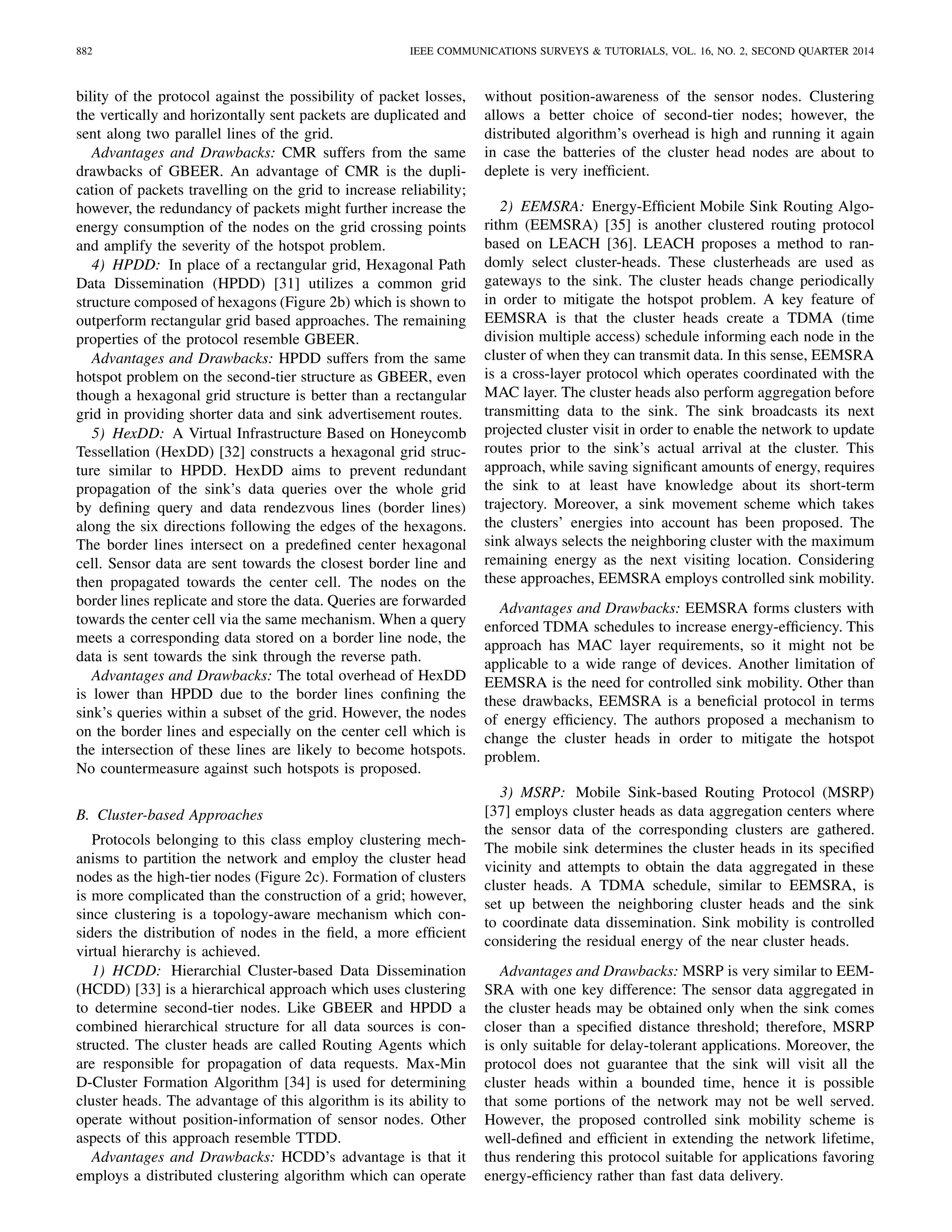882 IEEE COMMUNICATIONS SURVEYS & TUTORIALS, VOL. 16, NO. 2, SECOND QUARTER 2014
bility of the protocol against the possibility of packet losses,
the vertically and horizontally sent packets are duplicated and
sent along two parallel lines of the grid.
Advantages and Drawbacks: CMR suffers from the same
drawbacks of GBEER. An advantage of CMR is the dupli-
cation of packets travelling on the grid to increase reliability;
however, the redundancy of packets might further increase the
energy consumption of the nodes on the grid crossing points
and amplify the severity of the hotspot problem.
4) HPDD: In place of a rectangular grid, Hexagonal Path
Data Dissemination (HPDD) [31] utilizes a common grid
structure composed of hexagons (Figure 2b) which is shown to
outperform rectangular grid based approaches. The remaining
properties of the protocol resemble GBEER.
Advantages and Drawbacks: HPDD suffers from the same
hotspot problem on the second-tier structure as GBEER, even
though a hexagonal grid structure is better than a rectangular
grid in providing shorter data and sink advertisement routes.
5) HexDD: A Virtual Infrastructure Based on Honeycomb
Tessellation (HexDD) [32] constructs a hexagonal grid struc-
ture similar to HPDD. HexDD aims to prevent redundant
propagation of the sink’s data queries over the whole grid
by deﬁning query and data rendezvous lines (border lines)
along the six directions following the edges of the hexagons.
The border lines intersect on a predeﬁned center hexagonal
cell. Sensor data are sent towards the closest border line and
then propagated towards the center cell. The nodes on the
border lines replicate and store the data. Queries are forwarded
towards the center cell via the same mechanism. When a query
meets a corresponding data stored on a border line node, the
data is sent towards the sink through the reverse path.
Advantages and Drawbacks: The total overhead of HexDD
is lower than HPDD due to the border lines conﬁning the
sink’s queries within a subset of the grid. However, the nodes
on the border lines and especially on the center cell which is
the intersection of these lines are likely to become hotspots.
No countermeasure against such hotspots is proposed.
B. Cluster-based Approaches
Protocols belonging to this class employ clustering mech-
anisms to partition the network and employ the cluster head
nodes as the high-tier nodes (Figure 2c). Formation of clusters
is more complicated than the construction of a grid; however,
since clustering is a topology-aware mechanism which con-
siders the distribution of nodes in the ﬁeld, a more efﬁcient
virtual hierarchy is achieved.
1) HCDD: Hierarchial Cluster-based Data Dissemination
(HCDD) [33] is a hierarchical approach which uses clustering
to determine second-tier nodes. Like GBEER and HPDD a
combined hierarchical structure for all data sources is con-
structed. The cluster heads are called Routing Agents which
are responsible for propagation of data requests. Max-Min
D-Cluster Formation Algorithm [34] is used for determining
cluster heads. The advantage of this algorithm is its ability to
operate without position-information of sensor nodes. Other
aspects of this approach resemble TTDD.
Advantages and Drawbacks: HCDD’s advantage is that it
employs a distributed clustering algorithm which can operate
without position-awareness of the sensor nodes. Clustering
allows a better choice of second-tier nodes; however, the
distributed algorithm’s overhead is high and running it again
in case the batteries of the cluster head nodes are about to
deplete is very inefﬁcient.
2) EEMSRA: Energy-Efﬁcient Mobile Sink Routing Algo-
rithm (EEMSRA) [35] is another clustered routing protocol
based on LEACH [36]. LEACH proposes a method to ran-
domly select cluster-heads. These clusterheads are used as
gateways to the sink. The cluster heads change periodically
in order to mitigate the hotspot problem. A key feature of
EEMSRA is that the cluster heads create a TDMA (time
division multiple access) schedule informing each node in the
cluster of when they can transmit data. In this sense, EEMSRA
is a cross-layer protocol which operates coordinated with the
MAC layer. The cluster heads also perform aggregation before
transmitting data to the sink. The sink broadcasts its next
projected cluster visit in order to enable the network to update
routes prior to the sink’s actual arrival at the cluster. This
approach, while saving signiﬁcant amounts of energy, requires
the sink to at least have knowledge about its short-term
trajectory. Moreover, a sink movement scheme which takes
the clusters’ energies into account has been proposed. The
sink always selects the neighboring cluster with the maximum
remaining energy as the next visiting location. Considering
these approaches, EEMSRA employs controlled sink mobility.
Advantages and Drawbacks: EEMSRA forms clusters with
enforced TDMA schedules to increase energy-efﬁciency. This
approach has MAC layer requirements, so it might not be
applicable to a wide range of devices. Another limitation of
EEMSRA is the need for controlled sink mobility. Other than
these drawbacks, EEMSRA is a beneﬁcial protocol in terms
of energy efﬁciency. The authors proposed a mechanism to
change the cluster heads in order to mitigate the hotspot
problem.
3) MSRP: Mobile Sink-based Routing Protocol (MSRP)
[37] employs cluster heads as data aggregation centers where
the sensor data of the corresponding clusters are gathered.
The mobile sink determines the cluster heads in its speciﬁed
vicinity and attempts to obtain the data aggregated in these
cluster heads. A TDMA schedule, similar to EEMSRA, is
set up between the neighboring cluster heads and the sink
to coordinate data dissemination. Sink mobility is controlled
considering the residual energy of the near cluster heads.
Advantages and Drawbacks: MSRP is very similar to EEM-
SRA with one key difference: The sensor data aggregated in
the cluster heads may be obtained only when the sink comes
closer than a speciﬁed distance threshold; therefore, MSRP
is only suitable for delay-tolerant applications. Moreover, the
protocol does not guarantee that the sink will visit all the
cluster heads within a bounded time, hence it is possible
that some portions of the network may not be well served.
However, the proposed controlled sink mobility scheme is
well-deﬁned and efﬁcient in extending the network lifetime,
thus rendering this protocol suitable for applications favoring
energy-efﬁciency rather than fast data delivery.
 