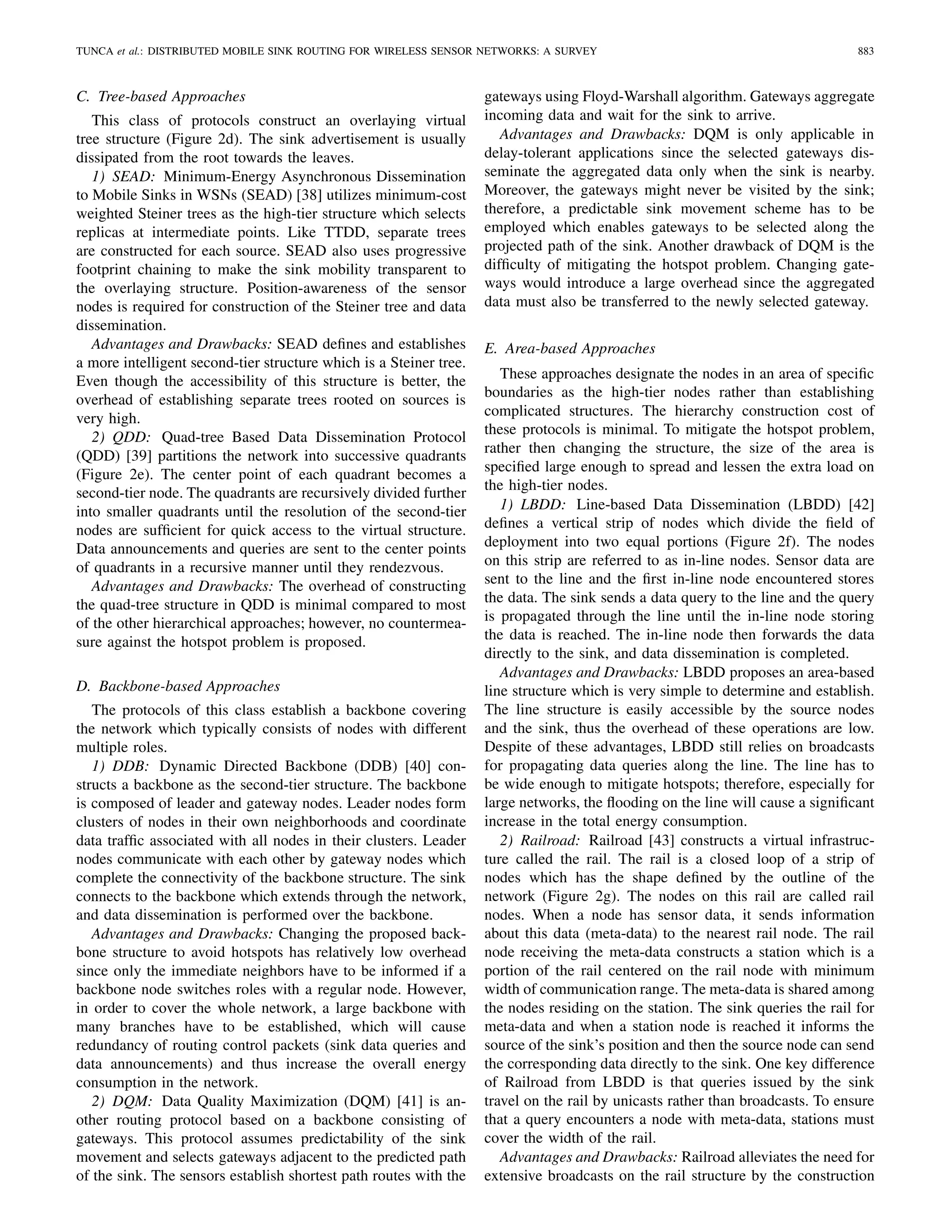 TUNCA et al.: DISTRIBUTED MOBILE SINK ROUTING FOR WIRELESS SENSOR NETWORKS: A SURVEY 883
C. Tree-based Approaches
This class of protocols construct an overlaying virtual
tree structure (Figure 2d). The sink advertisement is usually
dissipated from the root towards the leaves.
1) SEAD: Minimum-Energy Asynchronous Dissemination
to Mobile Sinks in WSNs (SEAD) [38] utilizes minimum-cost
weighted Steiner trees as the high-tier structure which selects
replicas at intermediate points. Like TTDD, separate trees
are constructed for each source. SEAD also uses progressive
footprint chaining to make the sink mobility transparent to
the overlaying structure. Position-awareness of the sensor
nodes is required for construction of the Steiner tree and data
dissemination.
Advantages and Drawbacks: SEAD deﬁnes and establishes
a more intelligent second-tier structure which is a Steiner tree.
Even though the accessibility of this structure is better, the
overhead of establishing separate trees rooted on sources is
very high.
2) QDD: Quad-tree Based Data Dissemination Protocol
(QDD) [39] partitions the network into successive quadrants
(Figure 2e). The center point of each quadrant becomes a
second-tier node. The quadrants are recursively divided further
into smaller quadrants until the resolution of the second-tier
nodes are sufﬁcient for quick access to the virtual structure.
Data announcements and queries are sent to the center points
of quadrants in a recursive manner until they rendezvous.
Advantages and Drawbacks: The overhead of constructing
the quad-tree structure in QDD is minimal compared to most
of the other hierarchical approaches; however, no countermea-
sure against the hotspot problem is proposed.
D. Backbone-based Approaches
The protocols of this class establish a backbone covering
the network which typically consists of nodes with different
multiple roles.
1) DDB: Dynamic Directed Backbone (DDB) [40] con-
structs a backbone as the second-tier structure. The backbone
is composed of leader and gateway nodes. Leader nodes form
clusters of nodes in their own neighborhoods and coordinate
data trafﬁc associated with all nodes in their clusters. Leader
nodes communicate with each other by gateway nodes which
complete the connectivity of the backbone structure. The sink
connects to the backbone which extends through the network,
and data dissemination is performed over the backbone.
Advantages and Drawbacks: Changing the proposed back-
bone structure to avoid hotspots has relatively low overhead
since only the immediate neighbors have to be informed if a
backbone node switches roles with a regular node. However,
in order to cover the whole network, a large backbone with
many branches have to be established, which will cause
redundancy of routing control packets (sink data queries and
data announcements) and thus increase the overall energy
consumption in the network.
2) DQM: Data Quality Maximization (DQM) [41] is an-
other routing protocol based on a backbone consisting of
gateways. This protocol assumes predictability of the sink
movement and selects gateways adjacent to the predicted path
of the sink. The sensors establish shortest path routes with the
gateways using Floyd-Warshall algorithm. Gateways aggregate
incoming data and wait for the sink to arrive.
Advantages and Drawbacks: DQM is only applicable in
delay-tolerant applications since the selected gateways dis-
seminate the aggregated data only when the sink is nearby.
Moreover, the gateways might never be visited by the sink;
therefore, a predictable sink movement scheme has to be
employed which enables gateways to be selected along the
projected path of the sink. Another drawback of DQM is the
difﬁculty of mitigating the hotspot problem. Changing gate-
ways would introduce a large overhead since the aggregated
data must also be transferred to the newly selected gateway.
E. Area-based Approaches
These approaches designate the nodes in an area of speciﬁc
boundaries as the high-tier nodes rather than establishing
complicated structures. The hierarchy construction cost of
these protocols is minimal. To mitigate the hotspot problem,
rather then changing the structure, the size of the area is
speciﬁed large enough to spread and lessen the extra load on
the high-tier nodes.
1) LBDD: Line-based Data Dissemination (LBDD) [42]
deﬁnes a vertical strip of nodes which divide the ﬁeld of
deployment into two equal portions (Figure 2f). The nodes
on this strip are referred to as in-line nodes. Sensor data are
sent to the line and the ﬁrst in-line node encountered stores
the data. The sink sends a data query to the line and the query
is propagated through the line until the in-line node storing
the data is reached. The in-line node then forwards the data
directly to the sink, and data dissemination is completed.
Advantages and Drawbacks: LBDD proposes an area-based
line structure which is very simple to determine and establish.
The line structure is easily accessible by the source nodes
and the sink, thus the overhead of these operations are low.
Despite of these advantages, LBDD still relies on broadcasts
for propagating data queries along the line. The line has to
be wide enough to mitigate hotspots; therefore, especially for
large networks, the ﬂooding on the line will cause a signiﬁcant
increase in the total energy consumption.
2) Railroad: Railroad [43] constructs a virtual infrastruc-
ture called the rail. The rail is a closed loop of a strip of
nodes which has the shape deﬁned by the outline of the
network (Figure 2g). The nodes on this rail are called rail
nodes. When a node has sensor data, it sends information
about this data (meta-data) to the nearest rail node. The rail
node receiving the meta-data constructs a station which is a
portion of the rail centered on the rail node with minimum
width of communication range. The meta-data is shared among
the nodes residing on the station. The sink queries the rail for
meta-data and when a station node is reached it informs the
source of the sink’s position and then the source node can send
the corresponding data directly to the sink. One key difference
of Railroad from LBDD is that queries issued by the sink
travel on the rail by unicasts rather than broadcasts. To ensure
that a query encounters a node with meta-data, stations must
cover the width of the rail.
Advantages and Drawbacks: Railroad alleviates the need for
extensive broadcasts on the rail structure by the construction
 