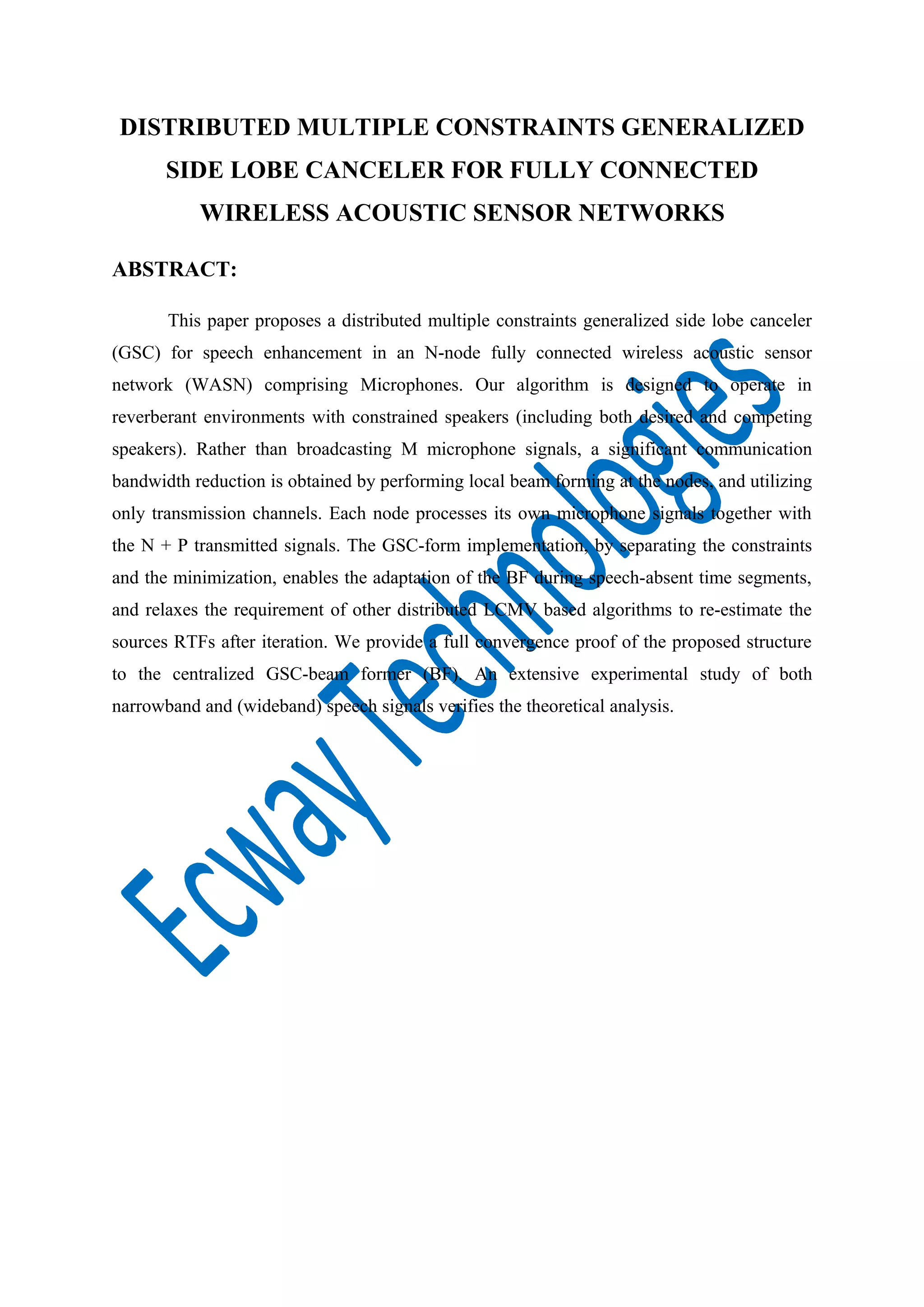 DISTRIBUTED MULTIPLE CONSTRAINTS GENERALIZED
SIDE LOBE CANCELER FOR FULLY CONNECTED
WIRELESS ACOUSTIC SENSOR NETWORKS
ABSTRACT:
This paper proposes a distributed multiple constraints generalized side lobe canceler
(GSC) for speech enhancement in an N-node fully connected wireless acoustic sensor
network (WASN) comprising Microphones. Our algorithm is designed to operate in
reverberant environments with constrained speakers (including both desired and competing
speakers). Rather than broadcasting M microphone signals, a significant communication
bandwidth reduction is obtained by performing local beam forming at the nodes, and utilizing
only transmission channels. Each node processes its own microphone signals together with
the N + P transmitted signals. The GSC-form implementation, by separating the constraints
and the minimization, enables the adaptation of the BF during speech-absent time segments,
and relaxes the requirement of other distributed LCMV based algorithms to re-estimate the
sources RTFs after iteration. We provide a full convergence proof of the proposed structure
to the centralized GSC-beam former (BF). An extensive experimental study of both
narrowband and (wideband) speech signals verifies the theoretical analysis.