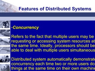-ConcurrencyConcurrency
Refers to the fact that multiple users may be
requesting or accessing system resources at
the same time. Ideally, processors should be
able to deal with multiple users simultaneous
Distributed system automatically demonstrate
concurrency each time two or more users do
things at the same time on their own machine
Features of Distributed Systems
 