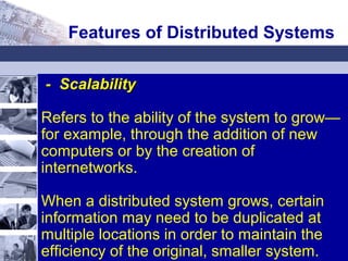 - Scalability- Scalability
Refers to the ability of the system to grow—
for example, through the addition of new
computers or by the creation of
internetworks.
When a distributed system grows, certain
information may need to be duplicated at
multiple locations in order to maintain the
efficiency of the original, smaller system.
Features of Distributed Systems
 