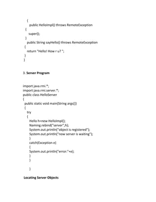 {
         public HelloImpl() throws RemoteException
 {
         super();
 }
     public String sayHello() throws RemoteException
 {
     return "Hello! How r u? ";
 }
}


3. Server Program


import java.rmi.*;
import java.rmi.server.*;
public class HelloServer
{
  public static void main(String args[])
  {
    try
    {
      Hello h=new HelloImpl();
      Naming.rebind("server",h);
      System.out.println("object is registered");
      System.out.println("now server is waiting");
      }
      catch(Exception e)
      {
      System.out.println("error:"+e);
      }
      }

         }

Locating Server Objects
 