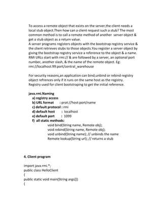 To access a remote object that exists on the server,the client needs a
   local stub object.Then how can a client request such a stub? The most
   common method is to call a remote method of another server object &
   get a stub object as a return value.
   A server programs registers objects with the bootstrap registry service &
   the client retrieves stubs to those objects.You register a server object by
   giving the bootstrap registry service a reference to the object & a name.
   RMI URLs start with rmi:// & are followed by a server, an optional port
   number, another slash, & the name of the remote object. Eg:
   rmi://localhost:99:port/central_warehouse

   For security reasons,an application can bind,unbind or rebind registry
   object refrences only if it runs on the same host as the registry.
   Registry used for client bootstraping to get the initial reference.

   java.rmi.Naming
     a) registry access
     b) URL format       : prot://host:port/name
     c) default protocol : rmi
     d) default host       : localhost
     e) default port       : 1099
     f) all static methods:
                 void bind(String name, Remote obj);
                 void rebind(String name, Remote obj);
                 void unbind(String name); // unbinds the name
                 Remote lookup(String url); // returns a stub



4. Client program

import java.rmi.*;
public class HelloClient
{
public static void main(String args[])
{
 