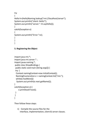 try
{
Hello h=(Hello)Naming.lookup("rmi://localhost/server");
System.out.println("client: Hello!");
System.out.println("server:" +h.sayHello());
}
catch(Exception e)
{
System.out.println("Error:"+e);
}
}
}

5. Registering the Object


import java.rmi.*;
import java.rmi.server.* ;
import javax.naming.*;
 public class ShowBindings {
  public static void main (String args[]) {
  try {
   Context namingContext=new InitialContext();
   NamingEnumeration e = namingContext.list(“rmi:”);
   while(e.hasMore())
    System.out.println(e.next.getName());
}
catch(Exception e) {
      e.printStackTrace();
  }
 }
}

Then follow these steps:

   1) Compile the source files for the
     interface, implementation, client & server classes.
 