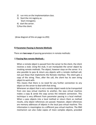 2) run rmic on the implementation class
   3) Start the rmi registry as:
       Start rmiregistry
   4) start the server.
   5) Run the client.



 (draw diagram of this on page no.293)



5) Parameter Passing in Remote Methods

There are two ways of passing parameters in remote methods:

1) Passing Non remote Methods -

   When a remote object is passed from the server to the client, the client
   receives a stub. Using the stub, it can manipulate the server object by
   invoking remote methods. The object, however stays on the server. It is
   also possible to pass & return any objects with a remote method call,
   not just those that implements the Remote interface. The client gets a
   copy of the string. Then, after the call, the client has its own string
   object to work with.
   This means that there is no need for any further connection to any
   object on the server to deal with that string.
   Whenever an object that is not a remote object needs to be transported
   from one Java virtual machine to another, the Java virtual machine
   makes a copy & sends the copy across the network connection. This
   technique is very different from parameter passing in a local method.
   When u pass objects into a local method or return them as method
   results, only object references are passed. However, object references
   are memory addresses of objects in the local java virtual machine. This
   information is meaningless to a different java virtual machine. The RMI
   mechanism can also make copies of more complex objects, provided
 