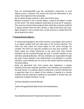 they are serializable.RMI uses the serialization mechanism to send
  objects across a network. This means that only the information in any
  classes that implement the serializable.
  Eg: An object of type customer is then sent to the server.
  Because customer is not a remote object, a copy of the object is made
  on the server. The server program sends back an array list of products.
  The array list contains those products that match the customer profile &
  it always contains that one item namely, a copy of the book core java.
  Again ArrayList is not a remote class, so the array list is copied from the
  server back to its client.

2) Passing Remote Objects –

  In remote passing objects, the client receives a stub object, then saves it
  in an object variable with the same type as the remote interface. The
  client can now access the actual object on the server through the
  variable. The client can copy this variable in its own local machine – all
  those copies are simply references to the same stub. Only remote
  interfaces can be accessed through the stub. A remote interface is any
  interface extending Remote. All local methods are inaccessible through
  the stub. A local method is any method that is not defined in a remote
  interface. Local methods can run only on the virtual machine containing
  the actual object.
  Stubs are generated only from classes that implement a remote
  interface & only the methods specified in the interfaces are provided in
  the stub classes. If a subclass doesn’t implement a remote interface but
  a superclass does, & an object of the subclass is passed to a remote
  method, only the superclass methods are accessible. A remote class can
  implement multiple interfaces. For Eg:

  interface StockUnit extends Remote
  {
   public String getStockCode() throws RemoteException;
  }


  Class BookImpl extends ProductImpl implements StockUnit
 