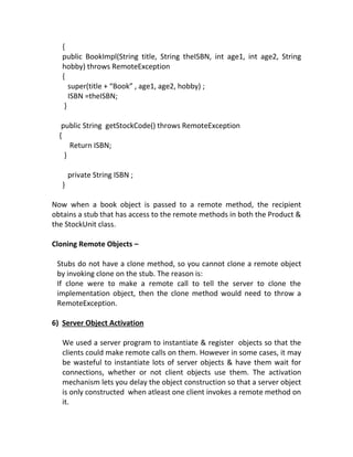 {
   public BookImpl(String title, String theISBN, int age1, int age2, String
   hobby) throws RemoteException
   {
      super(title + “Book” , age1, age2, hobby) ;
      ISBN =theISBN;
    }

   public String getStockCode() throws RemoteException
  {
      Return ISBN;
    }

       private String ISBN ;
   }

Now when a book object is passed to a remote method, the recipient
obtains a stub that has access to the remote methods in both the Product &
the StockUnit class.

Cloning Remote Objects –

 Stubs do not have a clone method, so you cannot clone a remote object
 by invoking clone on the stub. The reason is:
 If clone were to make a remote call to tell the server to clone the
 implementation object, then the clone method would need to throw a
 RemoteException.

6) Server Object Activation

   We used a server program to instantiate & register objects so that the
   clients could make remote calls on them. However in some cases, it may
   be wasteful to instantiate lots of server objects & have them wait for
   connections, whether or not client objects use them. The activation
   mechanism lets you delay the object construction so that a server object
   is only constructed when atleast one client invokes a remote method on
   it.
 
