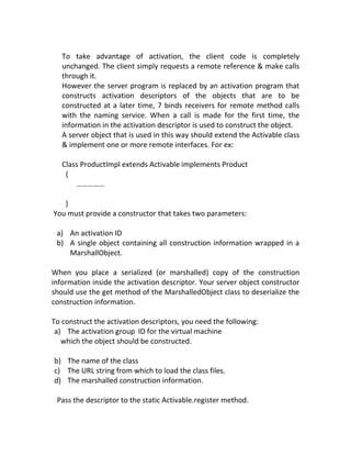 To take advantage of activation, the client code is completely
   unchanged. The client simply requests a remote reference & make calls
   through it.
   However the server program is replaced by an activation program that
   constructs activation descriptors of the objects that are to be
   constructed at a later time, 7 binds receivers for remote method calls
   with the naming service. When a call is made for the first time, the
   information in the activation descriptor is used to construct the object.
   A server object that is used in this way should extend the Activable class
   & implement one or more remote interfaces. For ex:

   Class ProductImpl extends Activable implements Product
    {
       ……………

   }
You must provide a constructor that takes two parameters:

 a) An activation ID
 b) A single object containing all construction information wrapped in a
    MarshallObject.

When you place a serialized (or marshalled) copy of the construction
information inside the activation descriptor. Your server object constructor
should use the get method of the MarshalledObject class to deserialize the
construction information.

To construct the activation descriptors, you need the following:
 a) The activation group ID for the virtual machine
   which the object should be constructed.

b) The name of the class
c) The URL string from which to load the class files.
d) The marshalled construction information.

 Pass the descriptor to the static Activable.register method.
 