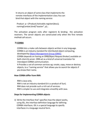 It returns an object of some class that implements the
 remote interfaces of the implementation class.You can
 bind that object with the naming service:

  Product p = (Product) Activable.register(desc);
  namingContext.bind(“toaster”, p) ;

The activation program exits after registerin & binding the activation
receivers. The server objects are constructed only when the first remote
method call occurs.

7) CORBA

   CORBA lets u make calls between objects written in any language.
   CORBA is an industry standard for distributed object computing,
   developed by Object Management Group (OMG).
   CORBA depends on having an ORB(Object Request Broker) available on
   both client & server. ORB act as a kind of universal translator for
   interobject CORBA communication.
   It Provides a set of common services eg: create, copy, move or destroy
   objects, to a “naming service” that allows you to search for objects if
   you know their name.

How CORBA differ from RMI:

   RMI is Java-only.
   RMI is not an industry standard (it is a product of Sun).
   RMI does not provide such a rich set of services.
   RMI is simpler to use and integrates smoothly with Java.

Steps for Implementing CORBA objects

1) Write the Interface that’ specifies how the object works,
   using IDL, the interface definition language for defining
   CORBA interfaces. IDL is a special language to specify
   interfaces in a language neutral form.
 