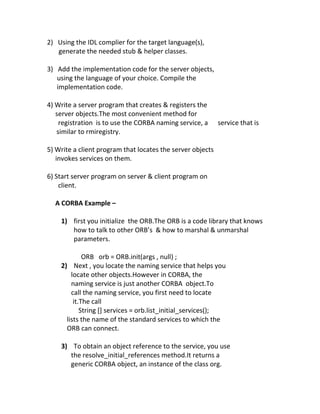 2) Using the IDL complier for the target language(s),
   generate the needed stub & helper classes.

3) Add the implementation code for the server objects,
   using the language of your choice. Compile the
   implementation code.

4) Write a server program that creates & registers the
   server objects.The most convenient method for
    registration is to use the CORBA naming service, a      service that is
   similar to rmiregistry.

5) Write a client program that locates the server objects
   invokes services on them.

6) Start server program on server & client program on
    client.

  A CORBA Example –

    1) first you initialize the ORB.The ORB is a code library that knows
       how to talk to other ORB’s & how to marshal & unmarshal
       parameters.

             ORB orb = ORB.init(args , null) ;
    2) Next , you locate the naming service that helps you
        locate other objects.However in CORBA, the
        naming service is just another CORBA object.To
        call the naming service, you first need to locate
         it.The call
            String [] services = orb.list_initial_services();
      lists the name of the standard services to which the
      ORB can connect.

    3) To obtain an object reference to the service, you use
       the resolve_initial_references method.It returns a
       generic CORBA object, an instance of the class org.
 