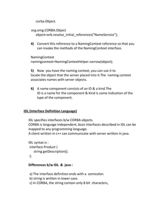 corba.Object.

    org.omg.CORBA.Object
       object=orb.resolve_initial_references(“NameService”);

    4) Convert this reference to a NamingContext reference so that you
       can invoke the methods of the NamingContext interface.

    NamingContext
    namingcontext=NamingContextHelper.narrow(object);

    5) Now you have the naming context, you can use it to
    locate the object that the server placed into it.The naming context
    associates names with server objects.

    6) A name component consists of an ID & a kind.The
       ID is a name for the component & Kind is some indication of the
       type of the component.


IDL (Interface Definition Language)

   IDL specifies interfaces b/w CORBA objects.
   CORBA is language independent, bcoz interfaces described in IDL can be
   mapped to any programming language.
   A client written in c++ can communicate with server written in java.

   IDL syntax is :
    interface Product {
       string getDescription();
    };

   Differences b/w IDL & java :

   a) The interface definition ends with a semicolon.
   b) string is written in lower case.
   c) In CORBA, the string contain only 8 bit characters,
 