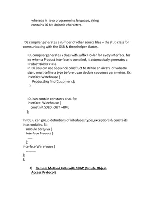 whereas in java programming language, string
      contains 16 bit Unicode characters.



 IDL compiler generates a number of other source files – the stub class for
communicating with the ORB & three helper classes.

   IDL compiler generates a class with suffix Holder for every interface. for
   ex: when a Product interface is compiled, it automatically generates a
   ProductHolder class.
   In IDL you can use sequence construct to define an arrays of variable
   size.u must define a type before u can declare sequence parameters. Ex:
   interface Warehouse {
        ProductSeq find(Customer c);
     };


   IDL can contain constants also. Ex:
   interface Warehouse {
     const int SOLD_OUT =404;
  };

In IDL, u can group definitions of interfaces,types,exceptions & constants
into modules. Ex:
   module corejava {
   interface Product {
    ……
   };
interface Warehouse {
   …………
};
};

    8) Remote Method Calls with SOAP (Simple Object
     Access Protocol)
 