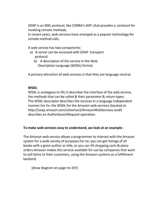 SOAP is an XML protocol, like CORBA’s IIOP ,that provides a protocol for
   invoking remote methods.
   In recent years, web services have emerged as a popular technology for
   remote method calls.

   A web service has two components:
    a) A server can be accessed with SOAP transport
       protocol.
      b) A description of the service in the Web
         Description Language (WSDL) format.

   A primary attraction of web services is that they are language neutral.


   WSDL:
   WSDL is analogous to IDL.It describes the interface of the web service,
   the methods that can be called & their parameter & return types.
   The WSDL descriptor describes the services in a language independent
   manner.For Ex: the WSDL for the Amazon web services (located at
   http://soap.amazon.com/schemas3/AmazonWebServices.wsdl)
   describes an AuthorSearchRequest operation.


To make web services easy to understand, we look at an example :

The Amazon web service allows a programmer to interact with the Amazon
system for a wide variety of purposes.For ex: you can get listings of all
books with a given author or title, or you can fill shopping carts & place
orders.Amazon makes this service available for use by companies that want
to sell items to their customers, using the Amazon systems as a fulfillment
backend.

     (draw diagram on page no 337)
 