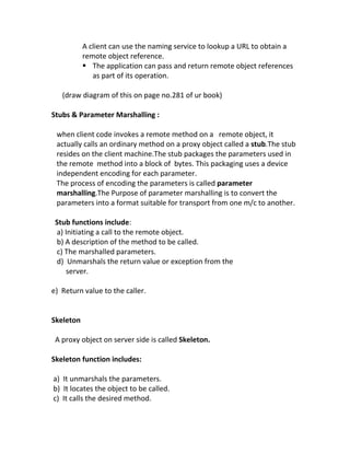 A client can use the naming service to lookup a URL to obtain a
           remote object reference.
            The application can pass and return remote object references
              as part of its operation.

   (draw diagram of this on page no.281 of ur book)

Stubs & Parameter Marshalling :

 when client code invokes a remote method on a remote object, it
 actually calls an ordinary method on a proxy object called a stub.The stub
 resides on the client machine.The stub packages the parameters used in
 the remote method into a block of bytes. This packaging uses a device
 independent encoding for each parameter.
 The process of encoding the parameters is called parameter
 marshalling.The Purpose of parameter marshalling is to convert the
 parameters into a format suitable for transport from one m/c to another.

 Stub functions include:
 a) Initiating a call to the remote object.
 b) A description of the method to be called.
 c) The marshalled parameters.
 d) Unmarshals the return value or exception from the
    server.

e) Return value to the caller.


Skeleton

 A proxy object on server side is called Skeleton.

Skeleton function includes:

a) It unmarshals the parameters.
b) It locates the object to be called.
c) It calls the desired method.
 