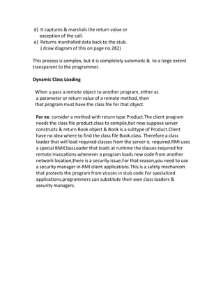 d) It captures & marshals the return value or
   exception of the call.
e) Returns marshalled data back to the stub.
   ( draw diagram of this on page no.282)

This process is complex, but it is completely automatic & to a large extent
transparent to the programmer.

Dynamic Class Loading

 When u pass a remote object to another program, either as
  a parameter or return value of a remote method, then
 that program must have the class file for that object.

 For ex: consider a method with return type Product.The client program
 needs the class file product.class to compile,but now suppose server
 constructs & return Book object & Book is a subtype of Product.Client
 have no idea where to find the class file Book.class. Therefore a class
 loader that will load required classes from the server is required.RMI uses
 a special RMIClassLoader that loads at runtime the classes required for
 remote invocations.whenever a program loads new code from another
 network location,there is a security issue.For that reason,you need to use
 a security manager in RMI client applications.This is a safety mechanism
 that protects the program from viruses in stub code.For specialized
 applications,programmers can substitute their own class loaders &
 security managers.
 