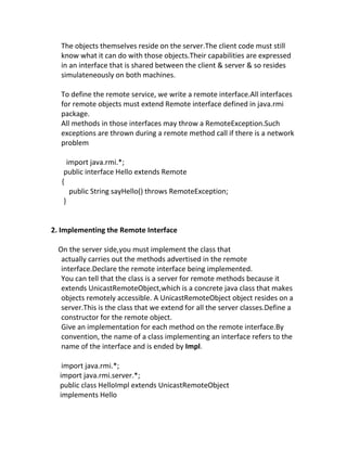The objects themselves reside on the server.The client code must still
  know what it can do with those objects.Their capabilities are expressed
  in an interface that is shared between the client & server & so resides
  simulateneously on both machines.

  To define the remote service, we write a remote interface.All interfaces
  for remote objects must extend Remote interface defined in java.rmi
  package.
  All methods in those interfaces may throw a RemoteException.Such
  exceptions are thrown during a remote method call if there is a network
  problem

      import java.rmi.*;
    public interface Hello extends Remote
   {
       public String sayHello() throws RemoteException;
    }


2. Implementing the Remote Interface

  On the server side,you must implement the class that
   actually carries out the methods advertised in the remote
   interface.Declare the remote interface being implemented.
   You can tell that the class is a server for remote methods because it
   extends UnicastRemoteObject,which is a concrete java class that makes
   objects remotely accessible. A UnicastRemoteObject object resides on a
   server.This is the class that we extend for all the server classes.Define a
   constructor for the remote object.
   Give an implementation for each method on the remote interface.By
   convention, the name of a class implementing an interface refers to the
   name of the interface and is ended by Impl.

   import java.rmi.*;
  import java.rmi.server.*;
  public class HelloImpl extends UnicastRemoteObject
  implements Hello
 