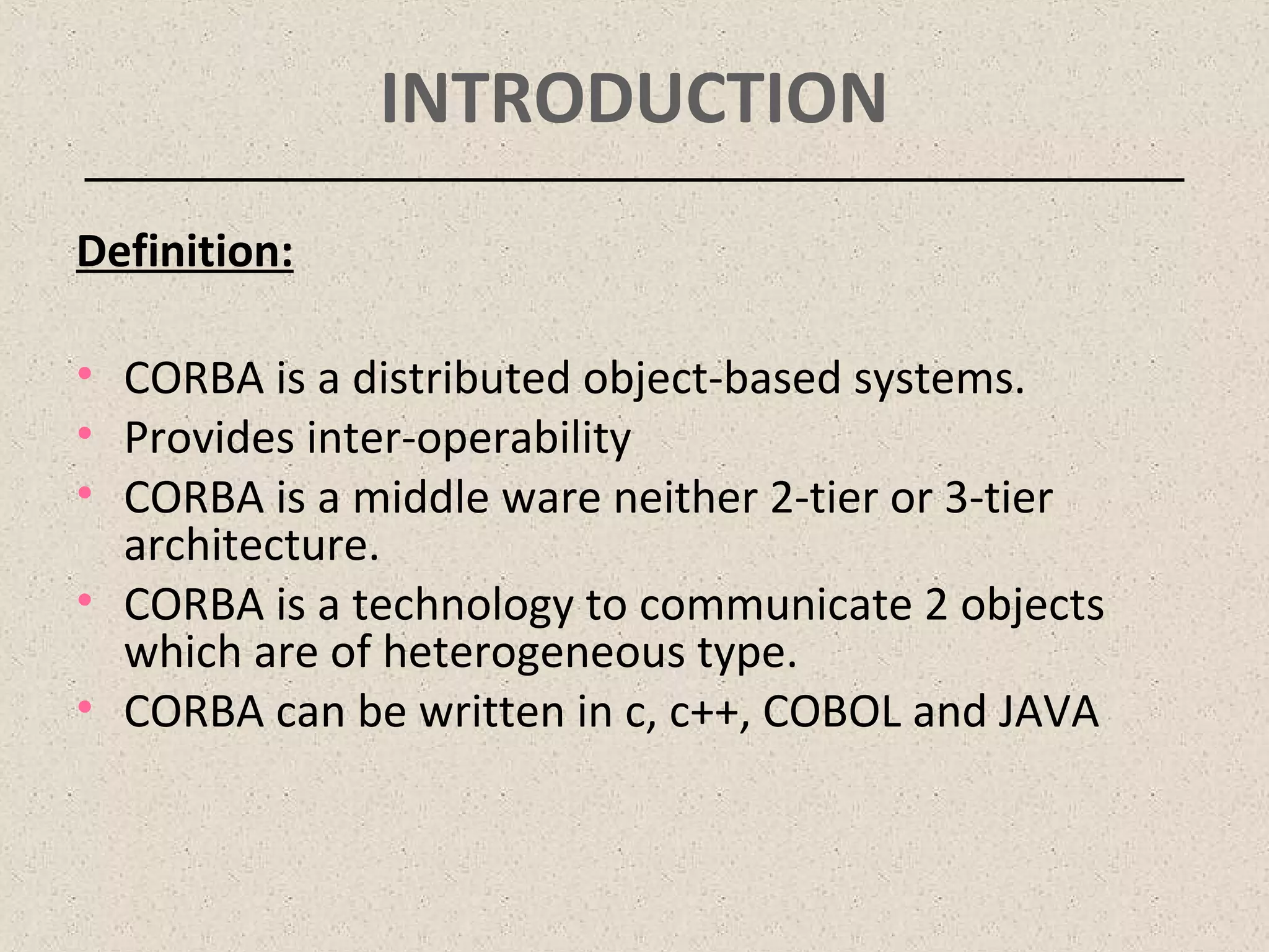 INTRODUCTION
Definition:
• CORBA is a distributed object-based systems.
• Provides inter-operability
• CORBA is a middle ware neither 2-tier or 3-tier
architecture.
• CORBA is a technology to communicate 2 objects
which are of heterogeneous type.
• CORBA can be written in c, c++, COBOL and JAVA
 