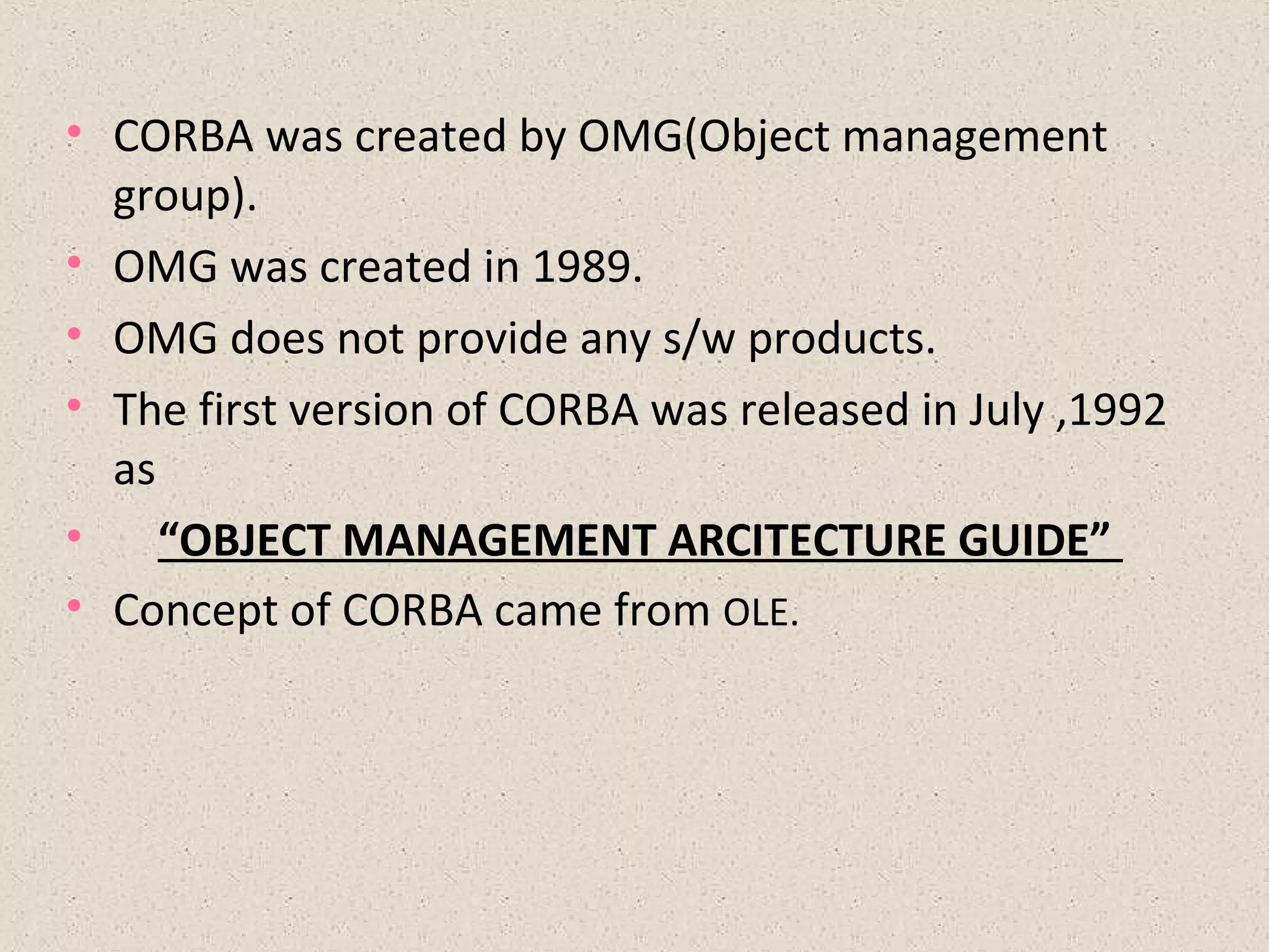 • CORBA was created by OMG(Object management
group).
• OMG was created in 1989.
• OMG does not provide any s/w products.
• The first version of CORBA was released in July ,1992
as
• “OBJECT MANAGEMENT ARCITECTURE GUIDE”
• Concept of CORBA came from OLE.
 