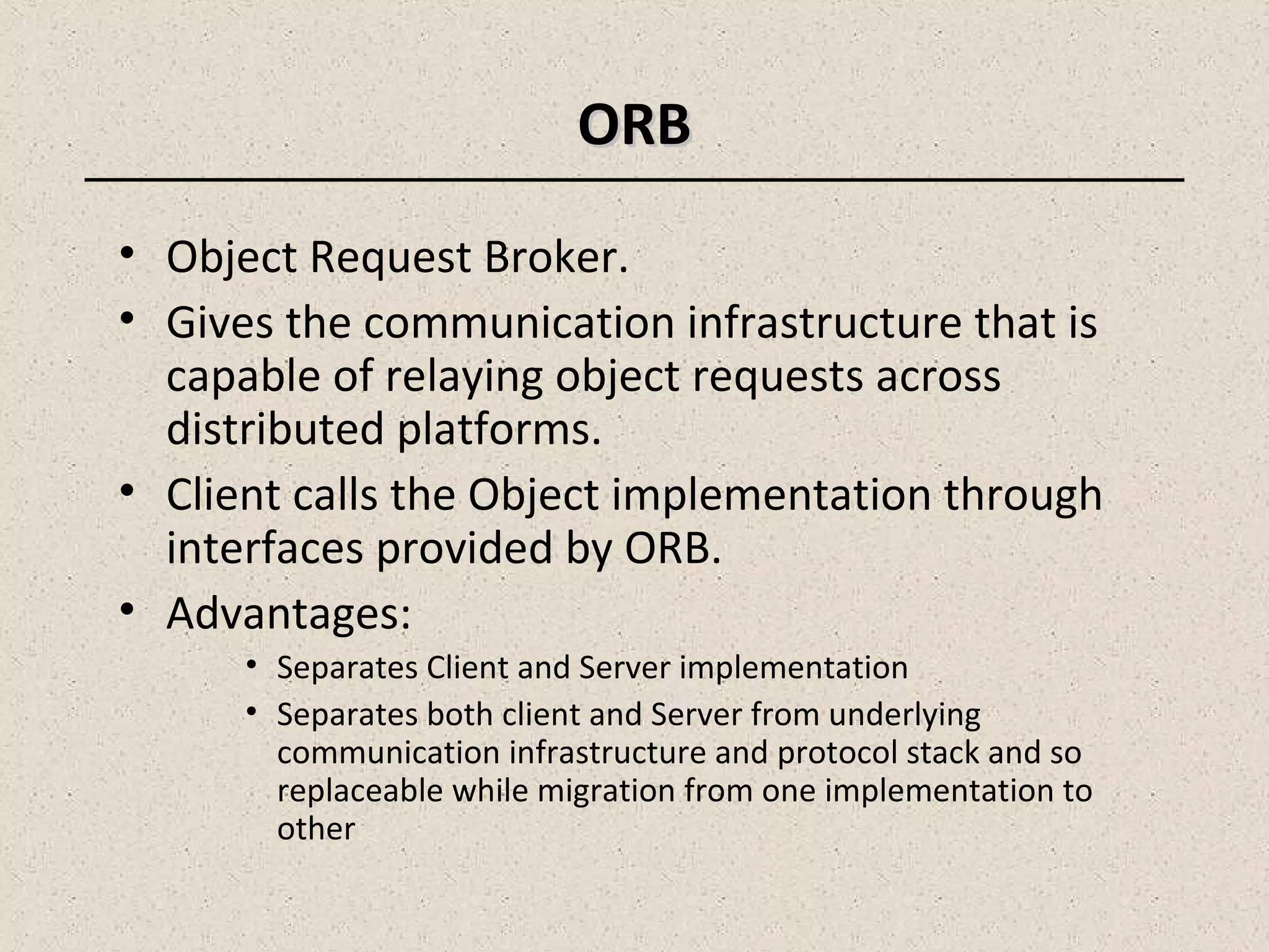 ORBORB
• Object Request Broker.
• Gives the communication infrastructure that is
capable of relaying object requests across
distributed platforms.
• Client calls the Object implementation through
interfaces provided by ORB.
• Advantages:
• Separates Client and Server implementation
• Separates both client and Server from underlying
communication infrastructure and protocol stack and so
replaceable while migration from one implementation to
other
 