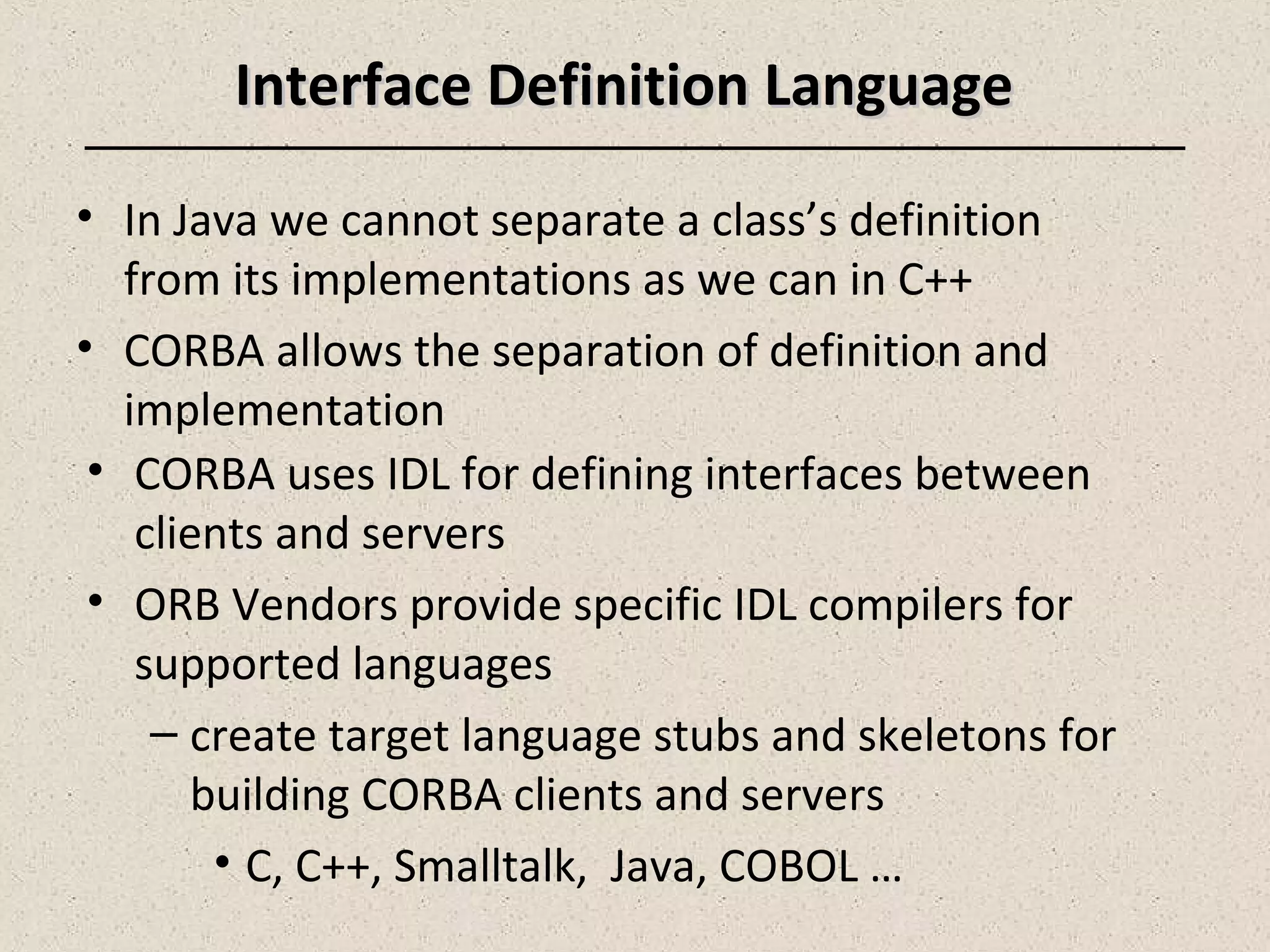 • In Java we cannot separate a class’s definition
from its implementations as we can in C++
• CORBA allows the separation of definition and
implementation
• CORBA uses IDL for defining interfaces between
clients and servers
• ORB Vendors provide specific IDL compilers for
supported languages
– create target language stubs and skeletons for
building CORBA clients and servers
• C, C++, Smalltalk, Java, COBOL …
Interface Definition LanguageInterface Definition Language
 