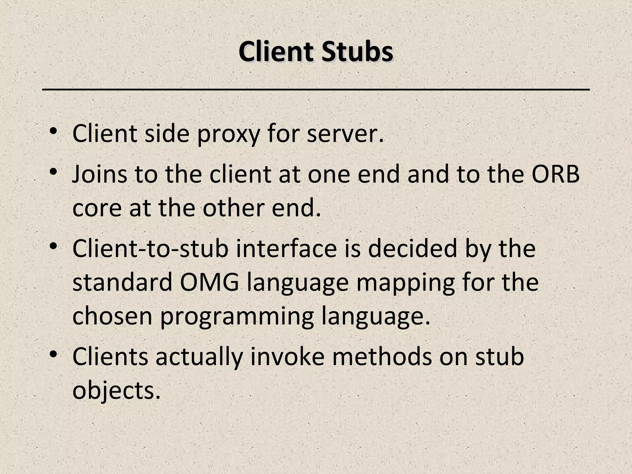 Client StubsClient Stubs
• Client side proxy for server.
• Joins to the client at one end and to the ORB
core at the other end.
• Client-to-stub interface is decided by the
standard OMG language mapping for the
chosen programming language.
• Clients actually invoke methods on stub
objects.
 