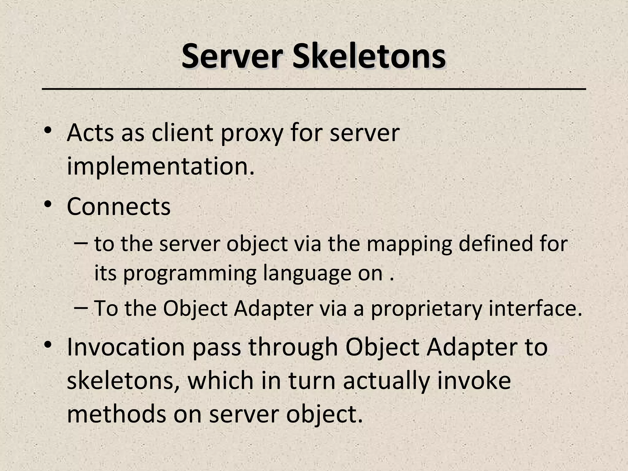 Server SkeletonsServer Skeletons
• Acts as client proxy for server
implementation.
• Connects
– to the server object via the mapping defined for
its programming language on .
– To the Object Adapter via a proprietary interface.
• Invocation pass through Object Adapter to
skeletons, which in turn actually invoke
methods on server object.
 