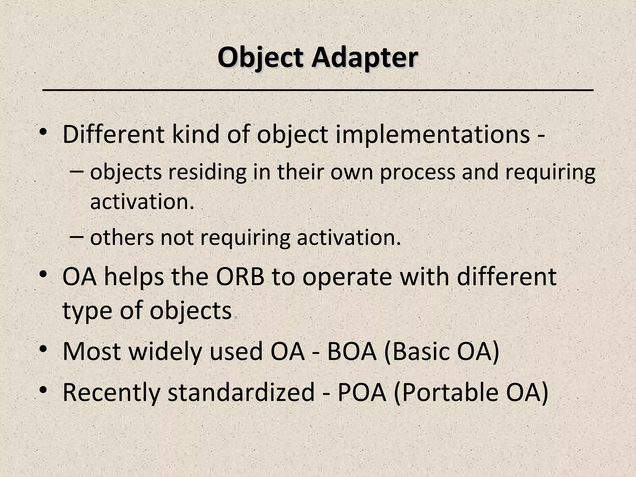 Object AdapterObject Adapter
• Different kind of object implementations -
– objects residing in their own process and requiring
activation.
– others not requiring activation.
• OA helps the ORB to operate with different
type of objects.
• Most widely used OA - BOA (Basic OA)
• Recently standardized - POA (Portable OA)
 
