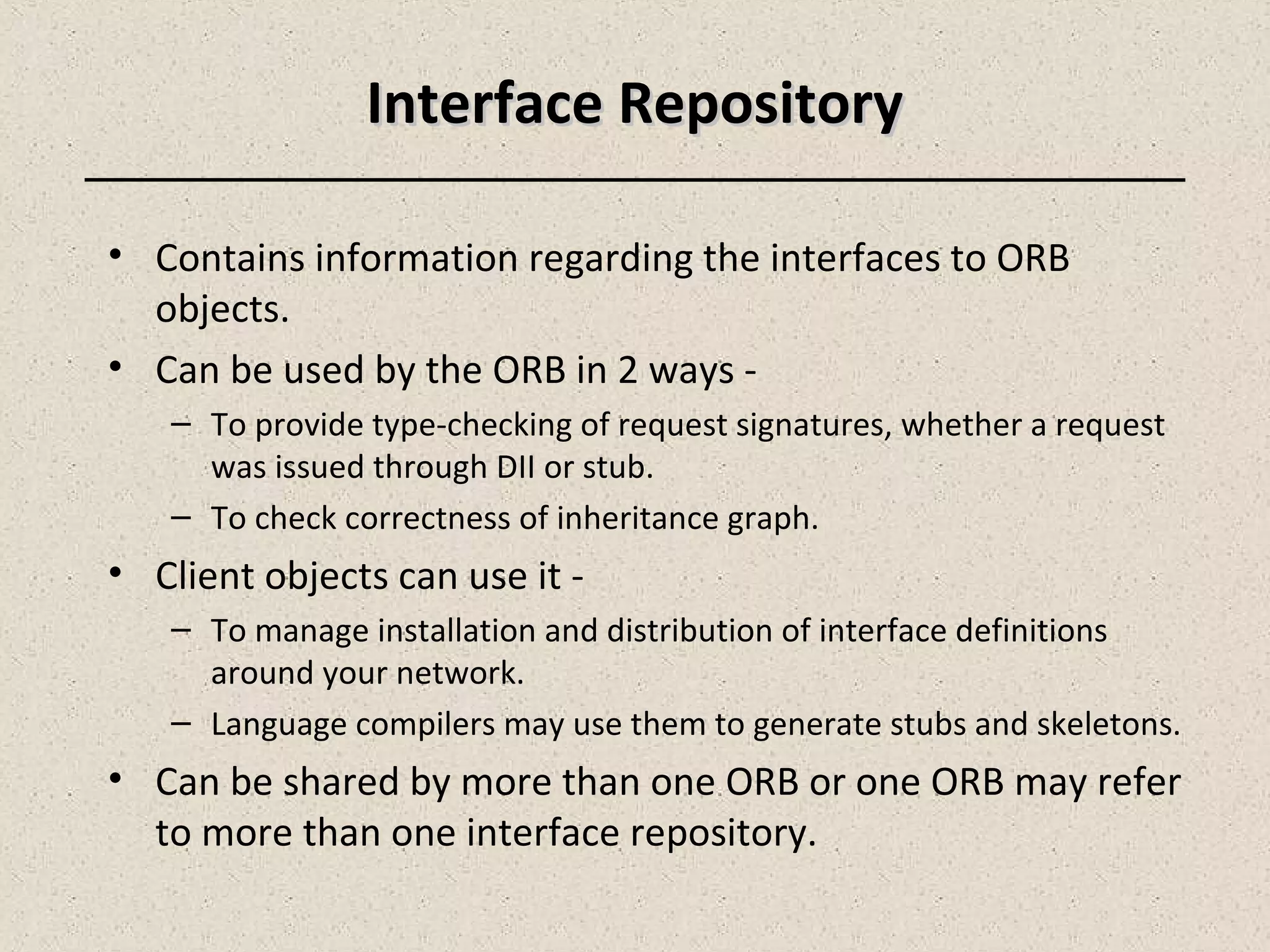 Interface RepositoryInterface Repository
• Contains information regarding the interfaces to ORB
objects.
• Can be used by the ORB in 2 ways -
– To provide type-checking of request signatures, whether a request
was issued through DII or stub.
– To check correctness of inheritance graph.
• Client objects can use it -
– To manage installation and distribution of interface definitions
around your network.
– Language compilers may use them to generate stubs and skeletons.
• Can be shared by more than one ORB or one ORB may refer
to more than one interface repository.
 