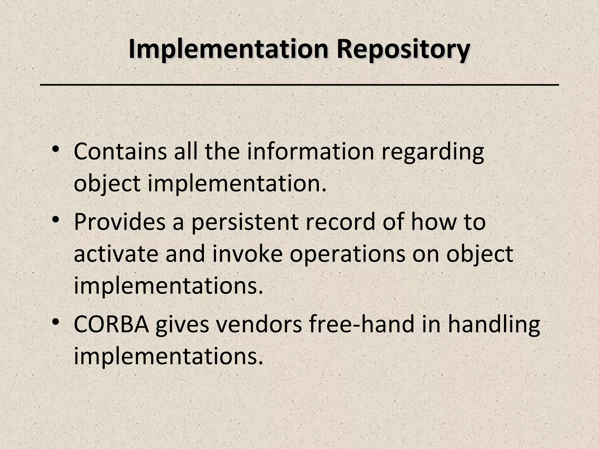 Implementation RepositoryImplementation Repository
• Contains all the information regarding
object implementation.
• Provides a persistent record of how to
activate and invoke operations on object
implementations.
• CORBA gives vendors free-hand in handling
implementations.
 
