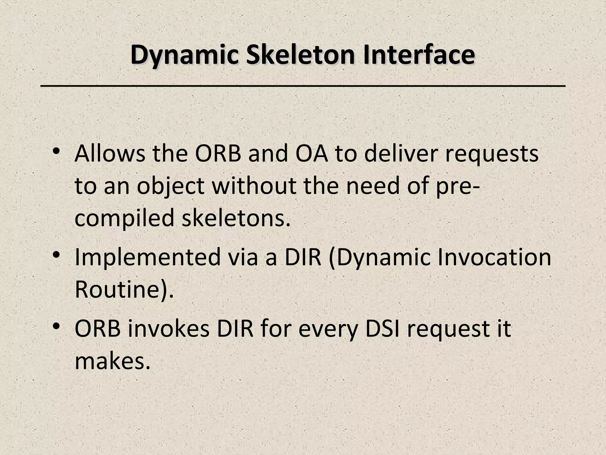Dynamic Skeleton InterfaceDynamic Skeleton Interface
• Allows the ORB and OA to deliver requests
to an object without the need of pre-
compiled skeletons.
• Implemented via a DIR (Dynamic Invocation
Routine).
• ORB invokes DIR for every DSI request it
makes.
 