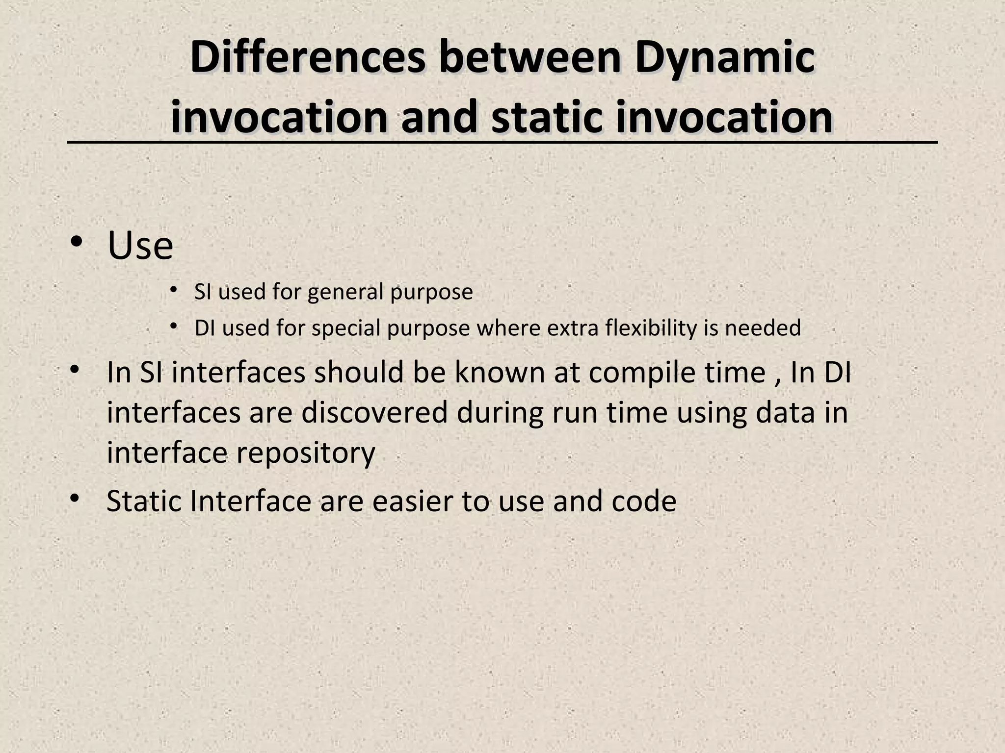 Differences between DynamicDifferences between Dynamic
invocation and static invocationinvocation and static invocation
• Use
• SI used for general purpose
• DI used for special purpose where extra flexibility is needed
• In SI interfaces should be known at compile time , In DI
interfaces are discovered during run time using data in
interface repository
• Static Interface are easier to use and code
 
