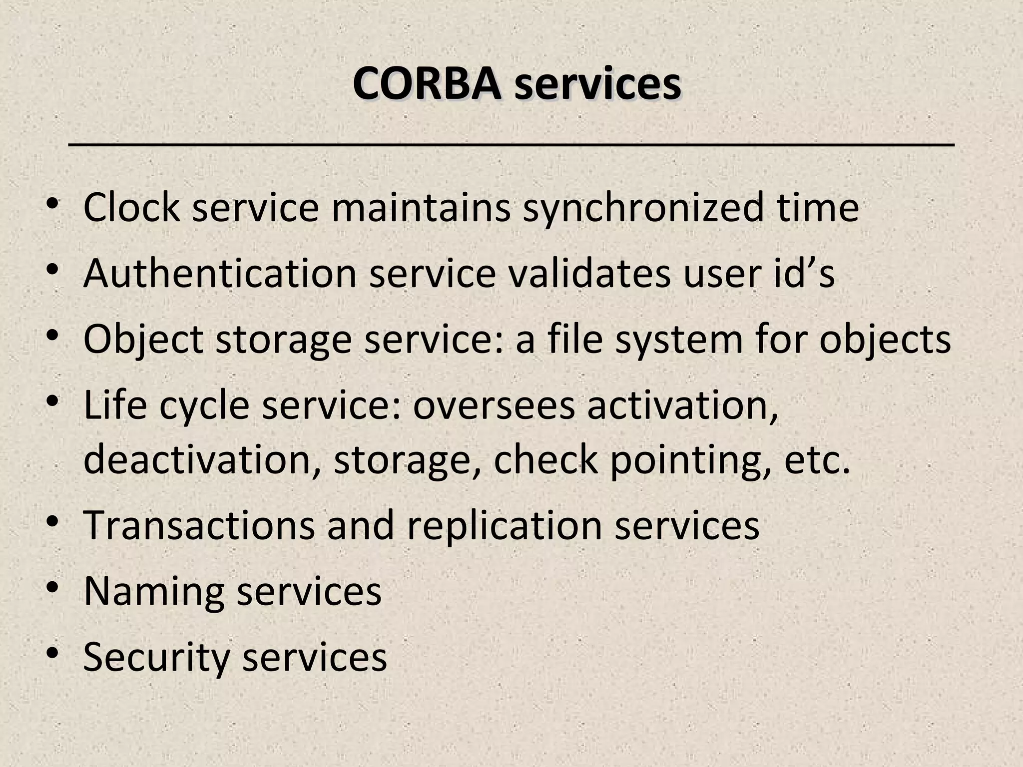 CORBA servicesCORBA services
• Clock service maintains synchronized time
• Authentication service validates user id’s
• Object storage service: a file system for objects
• Life cycle service: oversees activation,
deactivation, storage, check pointing, etc.
• Transactions and replication services
• Naming services
• Security services
 