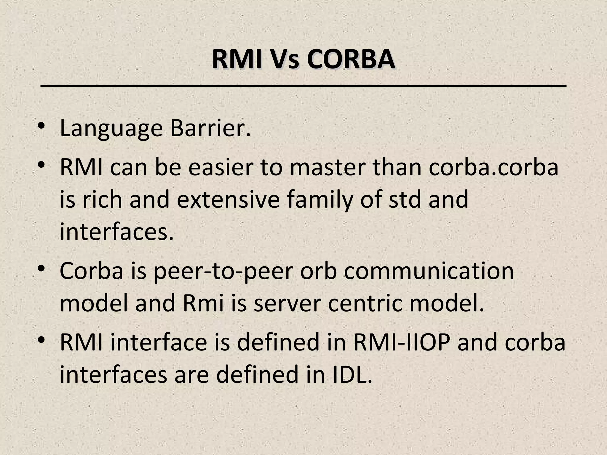 RMI Vs CORBARMI Vs CORBA
• Language Barrier.
• RMI can be easier to master than corba.corba
is rich and extensive family of std and
interfaces.
• Corba is peer-to-peer orb communication
model and Rmi is server centric model.
• RMI interface is defined in RMI-IIOP and corba
interfaces are defined in IDL.
 