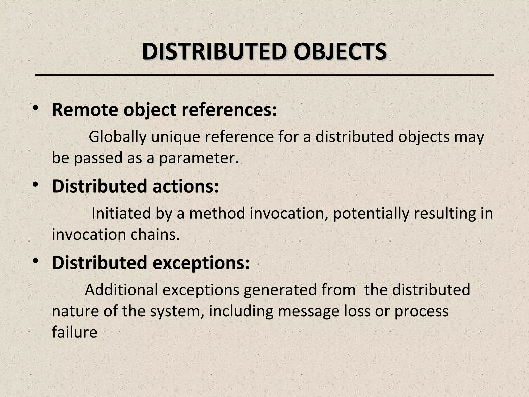 DISTRIBUTED OBJECTSDISTRIBUTED OBJECTS
• Remote object references:
Globally unique reference for a distributed objects may
be passed as a parameter.
• Distributed actions:
Initiated by a method invocation, potentially resulting in
invocation chains.
• Distributed exceptions:
Additional exceptions generated from the distributed
nature of the system, including message loss or process
failure
 