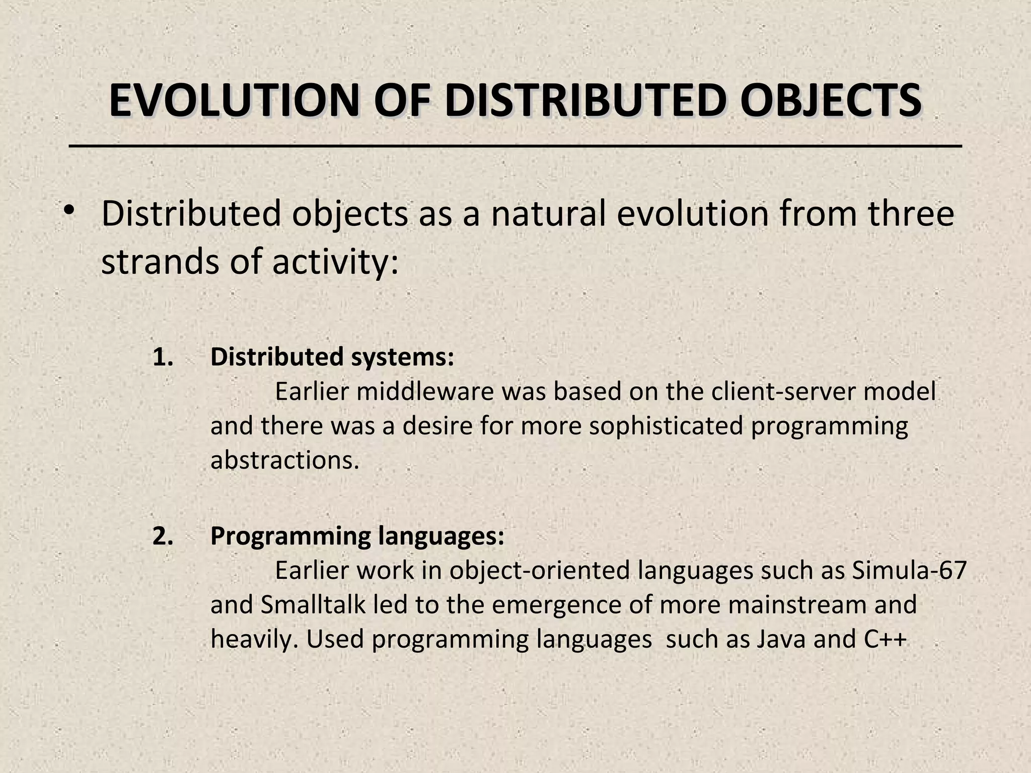 EVOLUTION OF DISTRIBUTED OBJECTSEVOLUTION OF DISTRIBUTED OBJECTS
• Distributed objects as a natural evolution from three
strands of activity:
1. Distributed systems:
Earlier middleware was based on the client-server model
and there was a desire for more sophisticated programming
abstractions.
2. Programming languages:
Earlier work in object-oriented languages such as Simula-67
and Smalltalk led to the emergence of more mainstream and
heavily. Used programming languages such as Java and C++
 