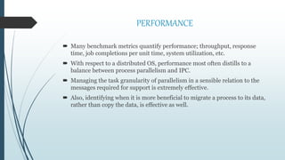 PERFORMANCE
 Many benchmark metrics quantify performance; throughput, response
time, job completions per unit time, system utilization, etc.
 With respect to a distributed OS, performance most often distills to a
balance between process parallelism and IPC.
 Managing the task granularity of parallelism in a sensible relation to the
messages required for support is extremely effective.
 Also, identifying when it is more beneficial to migrate a process to its data,
rather than copy the data, is effective as well.
 